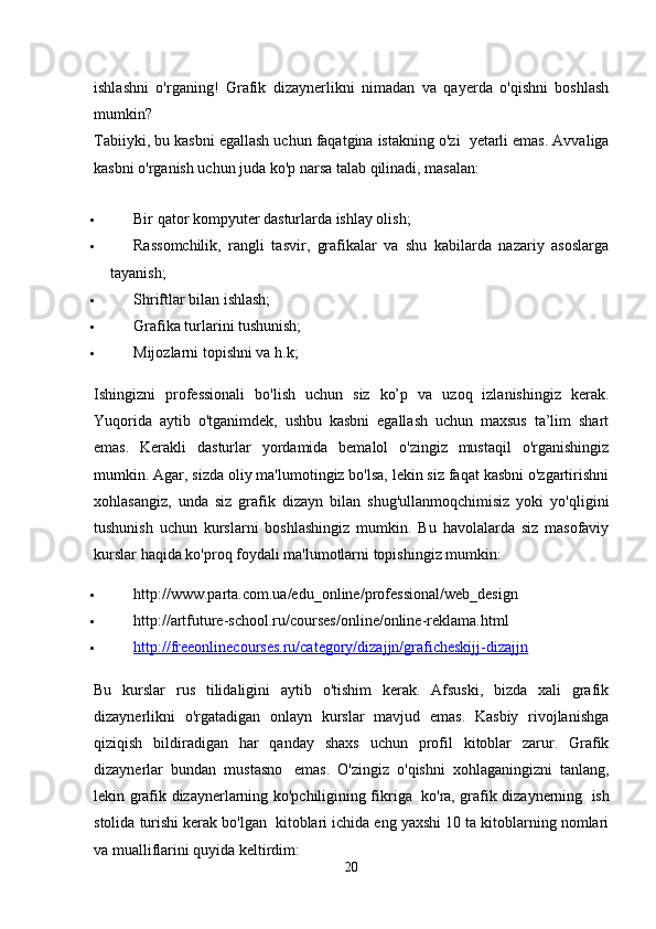 ishlashni   o'rganing!   Grafik   dizaynerlikni   nimadan   va   qayerda   o'qishni   boshlash
mumkin?
Tabiiyki, bu kasbni egallash uchun faqatgina istakning o'zi    yetarli emas. Avvaliga
kasbni o'rganish uchun juda ko'p narsa talab qilinadi, masalan:
 Bir qator kompyuter dasturlarda ishlay olish;
 Rassomchilik,   rangli   tasvir,   grafikalar   va   shu   kabilarda   nazariy   asoslarga
tayanish;
 Shriftlar bilan ishlash;
 Grafika turlarini tushunish;
 Mijozlarni topishni va h.k;
Ishingizni   professionali   bo'lish   uchun   siz   ko’p   va   uzoq   izlanishingiz   kerak.
Yuqorida   aytib   o'tganimdek,   ushbu   kasbni   egallash   uchun   maxsus   ta’lim   shart
emas.   Kerakli   dasturlar   yordamida   bemalol   o'zingiz   mustaqil   o'rganishingiz
mumkin. Agar, sizda oliy ma'lumotingiz bo'lsa, lekin siz faqat kasbni o'zgartirishni
xohlasangiz,   unda   siz   grafik   dizayn   bilan   shug'ullanmoqchimisiz   yoki   yo'qligini
tushunish   uchun   kurslarni   boshlashingiz   mumkin.   Bu   havolalarda   siz   masofaviy
kurslar haqida ko'proq foydali ma'lumotlarni topishingiz mumkin:
 http://www.parta.com.ua/edu_online/professional/web_design
 http://artfuture-school.ru/courses/online/online-reklama.html
 http://freeonlinecourses.ru/category/dizajjn/graficheskijj-dizajjn   
Bu   kurslar   rus   tilidaligini   aytib   o'tishim   kerak.   Afsuski,   bizda   xali   grafik
dizaynerlikni   o'rgatadigan   onlayn   kurslar   mavjud   emas.   Kasbiy   rivojlanishga
qiziqish   bildiradigan   har   qanday   shaxs   uchun   profil   kitoblar   zarur.   Grafik
dizaynerlar   bundan   mustasno     emas.   O'zingiz   o'qishni   xohlaganingizni   tanlang,
lekin grafik dizaynerlarning ko'pchiligining fikriga     ko'ra, grafik dizaynerning     ish
stolida turishi kerak bo'lgan    kitoblari ichida eng yaxshi 10 ta kitoblarning nomlari
va mualliflarini quyida keltirdim:
20 