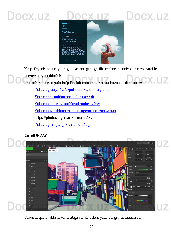 Ko'p   foydali   xususiyatlarga   ega   bo'lgan   grafik   muharrir,   uning     asosiy   vazifasi
tasvirni qayta ishlashdir.
Photoshop haqida juda ko'p foydali maslahatlarni bu havolalardan topasiz:
 Fotoshop bo'yicha bepul mini kurslar to'plami   
 Fotoshopni noldan boshlab o'rganish   
 Fotoshop — endi boshlayotganlar uchun   
 Fotoshopda ishlash mahoratingizni oshirish uchun   
 https://photoshop-master.ru/articles
 Fotoshop haqidagi kurslar katalogi   
CorelDRAW
Tasvirni qayta ishlash va tartibga solish uchun yana bir grafik muharriri.
22 