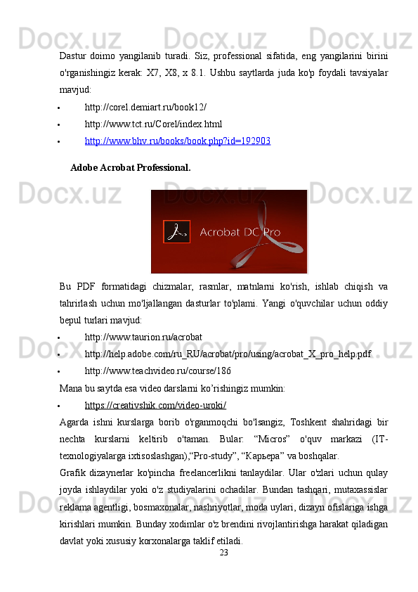 Dastur   doimo   yangilanib   turadi.   Siz,   professional   sifatida,   eng   yangilarini   birini
o'rganishingiz   kerak:   X7,   X8,  x   8.1.   Ushbu   saytlarda   juda  ko'p   foydali   tavsiyalar
mavjud:
 http://corel.demiart.ru/book12/
 http://www.tct.ru/Corel/index.html
 http://www.bhv.ru/books/book.php?id=192903   
Adobe Acrobat Professional.  
Bu   PDF   formatidagi   chizmalar,   rasmlar,   matnlarni   ko'rish,   ishlab   chiqish   va
tahrirlash   uchun   mo'ljallangan   dasturlar   to'plami.   Yangi   o'quvchilar   uchun   oddiy
bepul turlari mavjud:
 http://www.taurion.ru/acrobat
 http://help.adobe.com/ru_RU/acrobat/pro/using/acrobat_X_pro_help.pdf
 http://www.teachvideo.ru/course/186
Mana bu saytda esa video darslarni ko’rishingiz mumkin:
 https://creativshik.com/video-uroki/   
Agarda   ishni   kurslarga   borib   o'rganmoqchi   bo'lsangiz,   Toshkent   shahridagi   bir
nechta   kurslarni   keltirib   o'taman.   Bular:   “Micros”   o'quv   markazi   (IT-
texnologiyalarga ixtisoslashgan),“Pro-study”, “ Карьера ” va boshqalar.
Grafik   dizaynerlar   ko'pincha   freelancerlikni   tanlaydilar.   Ular   o'zlari   uchun   qulay
joyda   ishlaydilar   yoki   o'z   studiyalarini   ochadilar.   Bundan   tashqari,   mutaxassislar
reklama agentligi, bosmaxonalar, nashriyotlar, moda uylari, dizayn ofislariga ishga
kirishlari mumkin. Bunday xodimlar o'z brendini rivojlantirishga harakat qiladigan
davlat yoki xususiy korxonalarga taklif etiladi.
23 