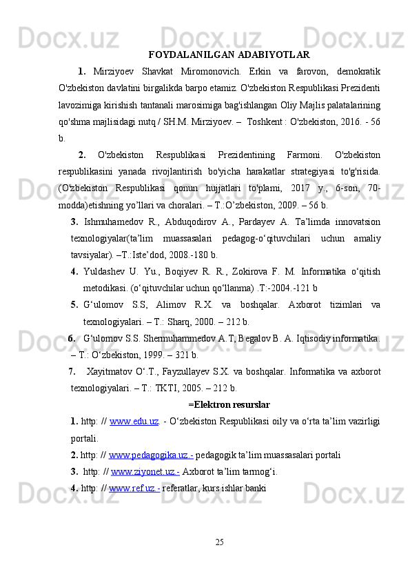 FOYDALANILGAN ADABIYOTLAR
1.   Mirziyoev   Shavkat   Miromonovich.   Erkin   va   farovon,   demokratik
O'zbekiston davlatini birgalikda barpo etamiz. O'zbekiston Respublikasi Prezidenti
lavozimiga kirishish tantanali marosimiga bag'ishlangan Oliy Majlis palatalarining
qo'shma majlisidagi nutq / SH.M. Mirziyoev. –  Toshkent : O'zbekiston, 2016. - 56
b.
2.   O'zbekiston   Respublikasi   Prezidentining   Farmoni.   O'zbekiston
respublikasini   yanada   rivojlantirish   bo'yicha   harakatlar   strategiyasi   to'g'risida.
(O'zbekiston   Respublikasi   qonun   hujjatlari   to'plami,   2017   y.,   6-son,   70-
modda) etishning yo’llari va choralari. – T.:O’zbekiston, 2009. – 56 b.
3.   Ishmuhamedov   R.,   Abduqodirov   A.,   Pardayev   A.   Ta’limda   innovatsion
texnologiyalar(ta’lim   muassasalari   pedagog-o‘qituvchilari   uchun   amaliy
tavsiyalar). –T.:Iste’dod, 2008.-180 b. 
4. Yuldashev   U.   Yu.,   Boqiyev   R.   R.,   Zokirova   F.   M.   Informatika   o‘qitish
metodikasi. (o‘qituvchilar uchun qo‘llanma) .T:-2004.-121 b
5. G‘ ulomov   S.S,   Alimov   R.X .   va   boshqalar.   Axborot   tizimlari   va
texnologiyalari. – T.: Sharq, 2000. – 212 b. 
6. G‘ ulomov S.S. Shermuhammedov A.T, Begalov B. A. Iqtisodiy informatika.
– T.: O ‘ zbekiston, 1999. – 321 b. 
7.   Xayitmatov   O‘.T.,   Fayzullayev   S.X.   va   boshqalar.   Informatika   va   axborot
texnologiyalari. – T.: TKTI, 2005.  – 212 b. 
=Elektron resurslar
1.   http: //  www.edu.uz . - O‘zbekiston Respublikasi oily va o‘rta ta’lim vazirligi
portali.
2.  http: //  www.pedagogika.uz.-  pedagogik ta’lim muassasalari portali
3.   http: //  www.ziyonet.uz.-  Axborot ta’lim tarmog‘i.
4.   http: //  www.ref.uz.-  referatlar, kurs ishlar banki
                                                                                                                                                           
25 