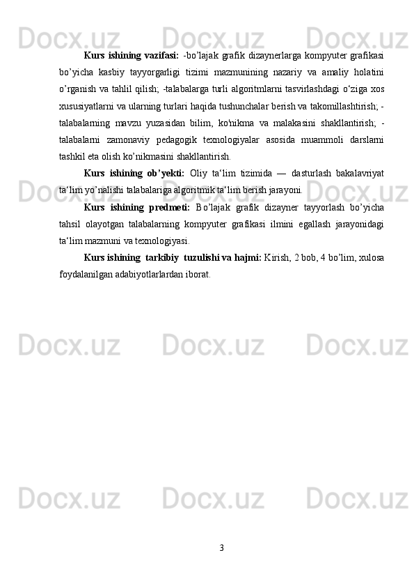 Kurs  ishining  vazifasi:   -bo’lajak  grafik dizaynerlarga  kompyuter   grafikasi
bo’yicha   kasbiy   tayyorgarligi   tizimi   mazmunining   nazariy   va   amaliy   holatini
o’rganish va tahlil qilish; -talabalarga turli algoritmlarni tasvirlashdagi  o‘ziga xos
xususiyatlarni va ularning turlari haqida tushunchalar berish va takomillashtirish; -
talabalarning   mavzu   yuzasidan   bilim,   ko'nikma   va   malakasini   shakllantirish;   -
talabalarni   zamonaviy   pedagogik   texnologiyalar   asosida   muammoli   darslarni
tashkil eta olish ko’nikmasini shakllantirish. 
Kurs   ishining   ob’yekti:   Oliy   ta‘lim   tizimida   ―   dasturlash   bakalavriyat
ta‘lim yo’nalishi talabalariga algoritmik ta‘lim berish jarayoni. 
Kurs   ishining   predmeti:   Bo’lajak   grafik   dizayner   tayyorlash   bo’yicha
tahsil   olayotgan   talabalarning   kompyuter   grafikasi   ilmini   egallash   jarayonidagi
ta‘lim mazmuni va texnologiyasi. 
Kurs ishining  tarkibiy  tuzulishi va hajmi:  Kirish, 2 bob, 4 bo’lim, xulosa
foydalanilgan adabiyotlarlardan iborat. 
3 