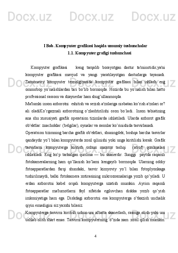 I Bob.  Kompyuter grafikasi haqida umumiy  tushunchalar
1.1.   Kompyuter grafigi tushunchasi
Kompyuter   grafikasi       keng   tarqalib   borayotgan   dastur   ta'minotidir,ya'ni
kompyuter   grafikasi   mavjud   va   yangi   yaratilayotgan   dasturlarga   tayanadi.
Zamonaviy   kompyuter   texnolgiyasida   kompyuter   grafikasi   bilan   ishlash   eng
ommobop yo’nalishlardan biri bo’lib bormoqda. Hozirda bu yo’nalish bilan hatto
professional rassom va dzaynerlar ham shug’ullanmoqda. 
Ma'lumki inson axborotni  eshitish va sezish a'zolariga nisbatan ko’rish a'zolari or?
ali   oladiKo’rgazmali   axborotning   o’zlashtirilishi   oson   bo`ladi..   Inson   tabiatining
ana   shu   xususiyati   grafik   operatsion   tizimlarda   ishlatiladi.   Ularda   axborot   grafik
ob'ektlar: znachoklar  (belgilar), oynalar va rasmlar ko’rinishida tasvirlanadi.
Operatsion tizimning barcha grafik ob'ektlari, shuningdek, boshqa barcha tasvirlar
qandaydir yo’l bilan kompyuterda xosil qilinishi yoki unga kiritilishi kerak. Grafik
tasvirlarni   kompyuterga   kiritish   uchun   maxsus   tashqi     (atrof)   qurilmalari
ishlatiladi.   Eng   ko’p   tarkalgan   qurilma   —   bu   skanerdir.   Sunggi     paytda   raqamli
fotokameralarning   ham   qo’llanish   ko’lami   kengayib   bormoqda.   Ularning   oddiy
fotoapparatlardan   farqi   shundaki,   tasvir   kimyoviy   yo’l   bilan   fotoplyonkaga
tushirilmaydi,  balki  fotokamera xotirasining  mikrosxemalariga  yozib qo’yiladi. U
erdan   axborotni   kabel   orqali   kompyuterga   uzatish   mumkin.   Ayrim   raqamli
fotoapparatlar   ma'lumotlarni   fayl   sifatida   egiluvchan   diskka   yozib   qo’yish
imkoniyatiga   ham   ega.   Diskdagi   axborotni   esa   kompyuterga   o’tkazish   unchalik
qiyin emasligini siz yaxshi bilasiz. 
Kompyuterga tasvirni kiritish uchun uni albatta skanerlash, rasmga olish yoki uni
ushlab olish shart emas. Tasvirni kompyuterning  o’zida xam  xosil qilish mumkin.
4 