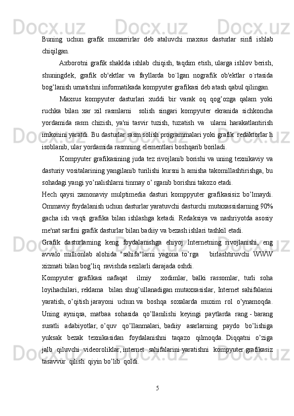 Buning   uchun   grafik   muxarrirlar   deb   ataluvchi   maxsus   das turlar   sinfi   ishlab
chiqilgan.
              Axborotni   grafik  shaklda   ishlab   chiqish,   taqdim   etish,   ularga   ishlov   berish,
shuningdek,   grafik   ob'ektlar   va   fayl larda   bo`lgan   nografik   ob'ektlar   o`rtasida
bog’lanish urnatishni informatikada kompyuter grafikasi deb atash qabul qilingan.
Maxsus   kompyuter   dasturlari   xuddi   bir   varak   oq   qog’ozga   qalam   yoki
ruchka   bilan   xar   xil   rasmlarni     solish   singari   kompyuter   ekranida   sichkoncha
yordamida   rasm   chizish,   ya'ni   tasvir   tuzish,   tuzatish   va     ularni   harakatlantirish
imkonini yaratdi. Bu dasturlar rasm solish programmalari yoki grafik  redaktorlar h
isoblanib, ular yordamida rasmning elementlari boshqarib boriladi.
Kompyuter  grafikasining juda tez rivojlanib borishi  va uning texnikaviy va
dasturiy vositalarining yangilanib turilishi kursni h amisha takomillashtirishga, bu
sohadagi yangi yo’nalishlarni tinmay o’ rganib borishni takozo etadi.
Hech   qaysi   zamonaviy   mulptimedia   dasturi   komppyuter   grafikasisiz   bo’lmaydi.
Ommaviy foydalanish uchun dasturlar yaratuvchi dasturchi mutaxassislarning 90%
gacha   ish   vaqti   grafika   bilan   ishlashga   ketadi.   Redaksiya   va   nashriyotda   asosiy
me'nat sarfini grafik dasturlar bilan badiiy va bezash ishlari tashkil etadi. 
Grafik   dasturlarning   keng   foydalanishga   ehiyoj   Internetning   rivojlanishi,   eng
avvalo   millionlab   alohida   "sahifa"larni   yagona   to’rga       birlashtiruvchi   WWW
xizmati bilan bog’liq  ravishda sezilarli darajada oshdi.
Kompyuter   grafikasi   nafaqat     ilmiy     xodimlar,   balki   rassomlar,   turli   soha
loyihachilari,   reklama     bilan   shug’ullanadigan   mutaxxasislar,   Internet   sahifalarini
yaratish, o’qitish jarayoni  uchun va  boshqa  soxalarda  muxim  rol  o’ynamoqda.
Uning   ayniqsa,   matbaa   sohasida  qo’llanilishi   keyingi   paytlarda   rang - barang
suratli     adabiyotlar,   o’quv     qo’llanmalari,   badiiy     asarlarning     paydo     bo’lishiga
yuksak     bezak     texnikasidan     foydalanishni     taqazo     qilmoqda.   Diqqatni     o’ziga
jalb   qiluvchi   videoroliklar, internet   sahifalarini yaratishni   kompyuter grafikasiz
tasavvur  qilish  qiyin bo’lib  qoldi.   
5 