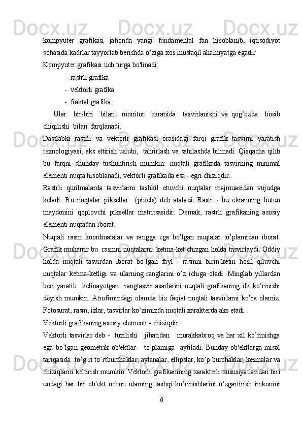kompyuter   grafikasi   jahonda   yangi   fundamental   fan   hisoblanib,   iqtisodiyot
sohasida kadrlar tayyorlab berishda o’ziga xos mustaqil ahamiyatga egadir
Kompyuter grafikasi uch turga bo'linadi:
            -  rastrli grafika 
            -  vektorli grafika 
            -  fraktal grafika. 
      Ular     bir-biri     bilan     monitor     ekranida     tasvirlanishi   va   qog’ozda     bosib
chiqilishi  bilan  farqlanadi.
Dastlabki   rastrli   va   vektorli   grafikasi   orasidagi   farqi   grafik   tasvirni   yaratish
texnologiyasi, aks ettirish uslubi,   tahrirlash va sahilashda bilinadi. Qisqacha qilib
bu   farqni   shunday   tushuntirish   mumkin:   nuqtali   grafikada   tasvirning   minimal
elementi nuqta hisoblanadi, vektorli grafikada esa - egri chiziqdir.. 
Rastrli   qurilmalarda   tasvirlarni   tashkil   etuvchi   nuqtalar   majmuasidan   vujudga
keladi.   Bu   nuqtalar   piksellar     (pixels)   deb   ataladi.   Rastr   -   bu   ekranning   butun
maydonini   qoplovchi   piksellar   matritsasidir.   Demak,   rastrli   grafikaning   asosiy
elementi nuqtadan iborat.
Nuqtali   rasm   koordinatalar   va   rangga   ega   bo’lgan   nuqtalar   to’plamidan   iborat.
Grafik muharrir bu  rasmni nuqtalarni  ketma-ket chizgan holda tasvirlaydi. Oddiy
holda   nuqtali   tasvirdan   iborat   bo’lgan   fayl   -   rasmni   birin-ketin   hosil   qiluvchi
nuqtalar   ketma-ketligi   va   ularning   ranglarini   o’z   ichiga   oladi.   Minglab   yillardan
beri   yaratib     kelinayotgan     rangtasvir   asarlarini   nuqtali   grafikaning   ilk   ko’rinishi
deyish  mumkin. Atrofimizdagi   olamda biz  faqiat  nuqtali   tasvirlarni   ko’ra  olamiz.
Fotosurat, rasm, izlar, tasvirlar ko’zimizda nuqtali xarakterda aks etadi. 
Vektorli grafikaning asosiy elementi - chiziqdir. 
Vektorli tasvirlar deb -   tuzilishi      jihatidan     murakkabroq va har xil ko’rinishga
ega   bo’lgan   geometrik   ob'ektlar       to’plamiga     aytiladi.   Bunday   ob'ektlarga   misol
tariqasida  to’g’ri to’rtburchaklar, aylanalar, ellipslar, ko’p burchaklar, kesmalar va
chiziqlarni keltirish mumkin. Vektorli grafikanining xarakterli xususiyatlaridan biri
undagi   har   bir   ob'ekt   uchun   ularning   tashqi   ko’rinishlarini   o‘zgartirish   imkonini
6 