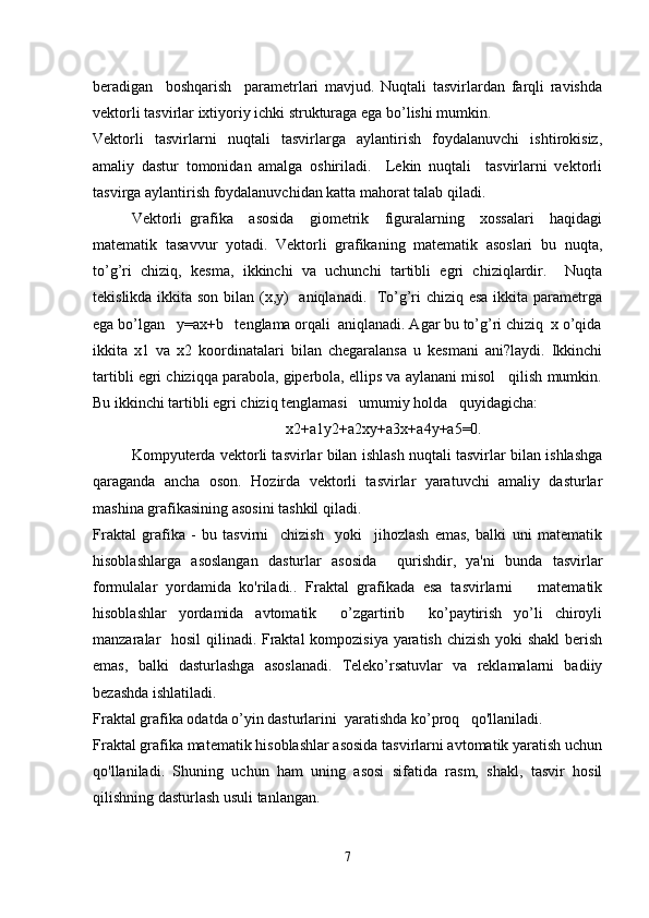 beradigan     boshqarish     parametrlari   mavjud.   Nuqtali   tasvirlardan   farqli   ravishda
vektorli tasvirlar ixtiyoriy ichki strukturaga ega bo’lishi mumkin. 
Vektorli     tasvirlarni     nuqtali     tasvirlarga     aylantirish     foydalanuvchi     ishtirokisiz,
amaliy   dastur   tomonidan   amalga   oshiriladi.     Lekin   nuqtali     tasvirlarni   vektorli
tasvirga aylantirish foydalanuvchidan katta mahorat talab qiladi. 
Vektorli   grafika     asosida     giometrik     figuralarning     xossalari     haqidagi
matematik   tasavvur   yotadi.   Vektorli   grafikaning   matematik   asoslari   bu   nuqta,
to’g’ri   chiziq,   kesma,   ikkinchi   va   uchunchi   tartibli   egri   chiziqlardir.     Nuqta
tekislikda ikkita son bilan (x,y)   aniqlanadi.   To’g’ri  chiziq esa  ikkita parametrga
ega bo’lgan   y=ax+b   tenglama orqali  aniqlanadi. Agar bu to’g’ri chiziq  x o’qida
ikkita   x1   va   x2   koordinatalari   bilan   chegaralansa   u   kesmani   ani?laydi.   Ikkinchi
tartibli egri chiziqqa parabola, giperbola, ellips va aylanani misol   qilish mumkin.
Bu ikkinchi tartibli egri chiziq tenglamasi   umumiy holda   quyidagicha:
x2+a1y2+a2xy+a3x+a4y+a5=0.
Kompyuterda vektorli tasvirlar bilan ishlash nuqtali tasvirlar bilan ishlashga
qaraganda   ancha   oson.   Hozirda   vektorli   tasvirlar   yaratuvchi   amaliy   dasturlar
mashina grafikasining asosini tashkil qiladi.
Fraktal   grafika   -   bu   tasvirni     chizish     yoki     jihozlash   emas,   balki   uni   matematik
hisoblashlarga   asoslangan   dasturlar   asosida     qurishdir,   ya'ni   bunda   tasvirlar
formulalar   yordamida   ko'riladi..   Fraktal   grafikada   esa   tasvirlarni       matematik
hisoblashlar   yordamida   avtomatik     o’zgartirib     ko’paytirish   yo’li   chiroyli
manzaralar   hosil qilinadi. Fraktal  kompozisiya yaratish chizish yoki shakl  berish
emas,   balki   dasturlashga   asoslanadi.   Teleko’rsatuvlar   va   reklamalarni   badiiy
bezashda ishlatiladi. 
Fraktal grafika odatda o’yin dasturlarini  yaratishda ko’proq   qo'llaniladi. 
Fraktal grafika matematik hisoblashlar asosida tasvirlarni avtomatik yaratish uchun
qo'llaniladi.   Shuning   uchun   ham   uning   asosi   sifatida   rasm,   shakl,   tasvir   hosil
qilishning dasturlash usuli tanlangan.
7 