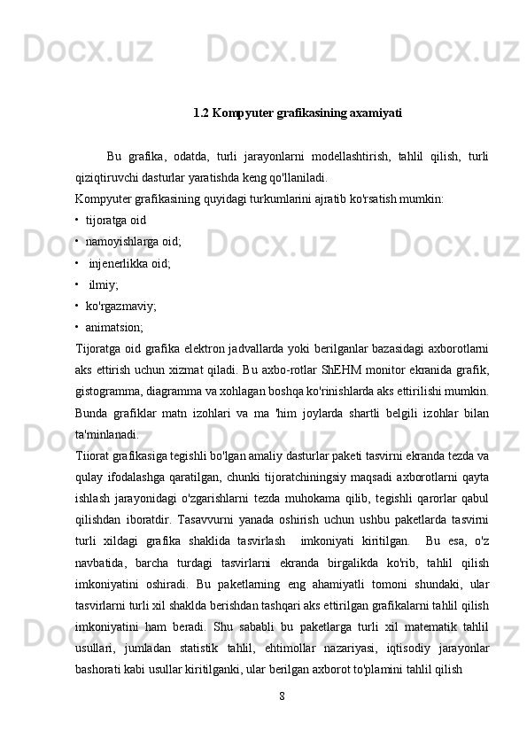 1.2  Kompyuter grafikasining axamiyati
Bu   grafika,   odatda,   turli   jarayonlarni   modellashtirish,   tahlil   qilish,   turli
qiziqtiruvchi dasturlar yaratishda keng qo'llaniladi.
Kompyuter grafikasining quyidagi turkumlarini ajratib ko'rsatish mumkin: 
•  tijoratga oid
•  namoyishlarga oid;  
•   injenerlikka oid; 
•   ilmiy; 
•  ko'rgazmaviy;
•  animatsion;
Tijoratga oid grafika elektron jadvallarda yoki berilganlar bazasidagi  axborotlarni
aks ettirish uchun xizmat  qiladi. Bu axbo-rotlar ShEHM monitor  ekranida grafik,
gistogramma, diagramma va xohlagan boshqa ko'rinishlarda aks ettirilishi mumkin.
Bunda   grafiklar   matn   izohlari   va   ma   'him   joylarda   shartli   belgili   izohlar   bilan
ta'minlanadi.
Tiiorat grafikasiga tegishli bo'lgan amaliy dasturlar paketi tasvirni ekranda tezda va
qulay   ifodalashga   qaratilgan,   chunki   tijoratchiningsiy   maqsadi   axborotlarni   qayta
ishlash   jarayonidagi   o'zgarishlarni   tezda   muhokama   qilib,   tegishli   qarorlar   qabul
qilishdan   iboratdir.   Tasavvurni   yanada   oshirish   uchun   ushbu   paketlarda   tasvirni
turli   xildagi   grafika   shaklida   tasvirlash     imkoniyati   kiritilgan.     Bu   esa,   o'z
navbatida,   barcha   turdagi   tasvirlarni   ekranda   birgalikda   ko'rib,   tahlil   qilish
imkoniyatini   oshiradi.   Bu   paketlarning   eng   ahamiyatli   tomoni   shundaki,   ular
tasvirlarni turli xil shaklda berishdan tashqari aks ettirilgan grafikalarni tahlil qilish
imkoniyatini   ham   beradi.   Shu   sababli   bu   paketlarga   turli   xil   matematik   tahlil
usullari,   jumladan   statistik   tahlil,   ehtimollar   nazariyasi,   iqtisodiy   jarayonlar
bashorati kabi usullar kiritilganki, ular berilgan axborot to'plamini tahlil qilish
8 