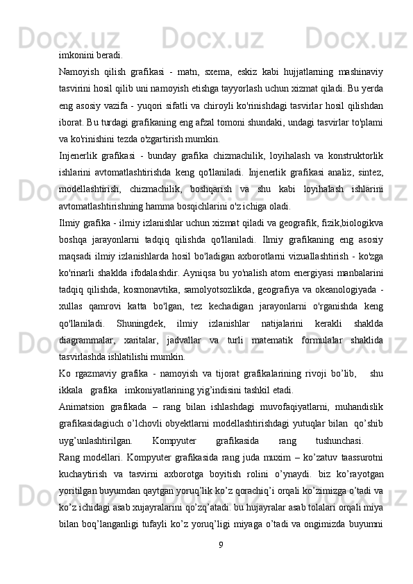 imkonini beradi.
Namoyish   qilish   grafikasi   -   matn,   sxema,   eskiz   kabi   hujjatlarning   mashinaviy
tasvirini hosil qilib uni namoyish etishga tayyorlash uchun xizmat qiladi. Bu yerda
eng asosiy vazifa - yuqori sifatli va chiroyli ko'rinishdagi tasvirlar hosil qilishdan
iborat. Bu turdagi grafikaning eng afzal tomoni shundaki, undagi tasvirlar to'plami
va ko'rinishini tezda o'zgartirish mumkin.
Injenerlik   grafikasi   -   bunday   grafika   chizmachilik,   loyihalash   va   konstruktorlik
ishlarini   avtomatlashtirishda   keng   qo'llaniladi.   Injenerlik   grafikasi   analiz,   sintez,
modellashtirish,   chizmachilik,   boshqarish   va   shu   kabi   loyihalash   ishlarini
avtomatlashtirishning hamma bosqichlarini o'z ichiga oladi.
Ilmiy grafika - ilmiy izlanishlar uchun xizmat qiladi va geografik, fizik,biologikva
boshqa   jarayonlarni   tadqiq   qilishda   qo'llaniladi.   Ilmiy   grafikaning   eng   asosiy
maqsadi   ilmiy  izlanishlarda   hosil   bo'ladigan   axborotlarni   vizuallashtirish   -   ko'zga
ko'rinarli   shaklda   ifodalashdir.   Ayniqsa   bu   yo'nalish   atom   energiyasi   manbalarini
tadqiq qilishda,  kosmonavtika,  samolyotsozlikda,   geografiya  va  okeanologiyada  -
xullas   qamrovi   katta   bo'lgan,   tez   kechadigan   jarayonlarni   o'rganishda   keng
qo'llaniladi.   Shuningdek,   ilmiy   izlanishlar   natijalarini   kerakli   shaklda
diagrammalar,   xaritalar,   jadvallar   va   turli   matematik   formulalar   shaklida
tasvirlashda ishlatilishi mumkin.
Ko   rgazmaviy   grafika   -   namoyish   va   tijorat   grafikalarining   rivoji   bo’lib,       shu
ikkala   grafika   imkoniyatlarining yig’indisini tashkil etadi. 
Animatsion   grafikada   –   rang   bilan   ishlashdagi   muvofaqiyatlarni,   muhandislik
grafikasidagiuch o’lchovli obyektlarni modellashtirishdagi  yutuqlar bilan   qo’shib
uyg’unlashtirilgan.   K ompyuter   grafikasida   rang   tushunchasi.  
Rang   modellari .   Kompyuter   grafikasida   rang   juda   muxim   –   ko’zatuv   taassurotni
kuchaytirish   va   tasvirni   axborotga   boyitish   rolini   o’ynaydi.   biz   ko’rayotgan
yoritilgan buyumdan qaytgan yoruq’lik ko’z qorachiq’i orqali ko’zimizga o’tadi va
ko’z ichidagi asab xujayralarini qo’zq’atadi. bu hujayralar asab tolalari orqali miya
bilan boq’langanligi  tufayli  ko’z  yoruq’ligi  miyaga  o’tadi   va ongimizda  buyumni
9 