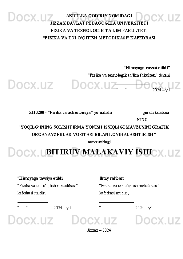 ABDULLA QODIRIY NOMIDAGI
JIZZAX DAVLAT PEDAGOGIKA UNIVERSITETI
FIZIKA VA TEXNOLOGIK TA’LIM FAKULTETI 
“FIZIKA VA UNI O‘QITISH METODIKASI” KAFEDRASI
“Himoyaga ruxsat etildi”
“ Fizika va texnologik ta’lim fakulteti ” dekani
________________  H. Sodiqov
“___” ___________ 2024 – yil
5110200 - “Fizika va astronomiya” yo‘nalishi  4 – kurs 120-20- guruh talabasi
TURATOV HOJIAKBAR SHAVKAT O‘G‘LI NING
“ YOQILG‘INING SOLISHTIRMA YONISH ISSIQLIGI MAVZUSINI GRAFIK
ORGANAYZERLAR VOSITASI BILAN LOYIHALASHTIRISH ”
mavzusidagi
BITIRUV MALAKAVIY ISHI
“ Himoyaga tavsiya etildi ” 
“ Fizika va uni o‘qitish metodikasi ” 
kafedrasi mudiri , dots. S. Ubaydullayev 
______________
“___” ___________ 2024 – yil. Ilmiy rahbar:
“ Fizika va uni o‘qitish metodikasi ” 
kafedrasi mudiri,  dots. S. Ubaydullayev 
________________
“___” ___________ 2024 – yil
Jizzax – 2024
1