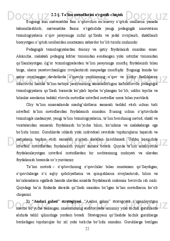 2.2- § . Ta’lim metodlarini o‘rganib chiqish
Bugungi   kun   matematika   fani   o qituvchisi   an’anaviy   o qitish   usullarini   yanadaʻ ʻ
takomillashtirib,   matematika   fanini   o rgatishda   yangi   pedagogik   innovatsion	
ʻ
texnologiyalarni   o quv   jarayoniga   izchil   qo llashi   va   jadal   rivojlanib,   shakllanib	
ʻ ʻ
borayotgan o qitish usullaridan muntazam xabardor bo lib turishi muhimdir.	
ʻ ʻ
Pedagogik   texnologiyalardan   doimiy   va   qatiy   foydalanish   mumkin   emas.
Aksincha,   malakali   pedagog   kdrlar   tomonidan   asoslangan   yoki   ustozlar   tomonidan
qo llanilayotgan   ilg‘or   texnologiyalardan   ta’lim   jarayoniga   muofiq   foydalanish   bilan	
ʻ
birga,   ularni   yaratuvchanligini   rivojlantirish   maqsadga   muofiqdir.   Bugungi   kunda   bir
qator   rivojlangan   davlatlarda   o quvchi   yoshlarning   o quv   va   ijodiy   faolliklarini	
ʻ ʻ
oshiruvchi   hamda   ta’lim-tarbiya   jarayonining   samaradorligini   kafolatlovchi   pedagogik
texnologiyalarni   qo llash   borasida   ko‘plab   tajriba   to plangan   bo lib,   ushbu   tajriba   va	
ʻ ʻ ʻ
bilimlar asoslarini tashkil etuvchi metodlar interfaol metodlar nomi bilan yuritiladi.
Oliy   ta’lim   muassalarida   mashg‘ulotlarni   samarali   tashkil   etish   uchun   turli
interfaol   ta’lim   metodlaridan   foydalanish   mumkin.   Buning   uchun   o qituvchida	
ʻ
texnologik madaniyat, yangi ta’lim texnologiyalarini, ta’lim berishning metod, shakl va
vositalaridan   samarali   foydalanish   bo yicha   bilim,   ko nikma   va   malakalarga   ega	
ʻ ʻ
bo lishi   lozim.   Guruhlarda   ishlash   yoki   individual   ravishda   topshiriqlarni   bajarish   va	
ʻ
natijalarni   taqdim   etish   samarali   o qitish   shakllari   hisoblanadi.   Ushbu   bosqichda	
ʻ
interfaol   metodlardan   foydalanish   yuqori   samara   beradi.   Quyida   ta’lim   amaliyotida
foydalanilayotgan   interfaol   metodlardan   bir   nechtasining   mohiyati   va   ulardan
foydalanish borasida so z yuritamiz 	
ʻ
Ta’lim   metodi   –   o‘qituvchining   o‘quvchilar   bilan   muntazam   qo‘llaydigan,
o‘quvchilarga   o‘z   aqliy   qobiliyatlarini   va   qiziqishlarini   rivojlantirish,   bilim   va
ko‘nikmalarni egallash hamda ulardan amalda foydalanish imkonini beruvchi ish usuli.
Quyidagi   ba’zi   fizikada   darsida   qo‘llash   mumkin   bo‘lgan   ta’lim   metodlarini   ko‘rib
chiqamiz.
1)   “Asalari   galasi”   strategiyasi.   “Asalari   galasi”   strategiyasi   o‘rganilayotgan
mavzu   bo‘yicha   tanlangan   muammoning  auditoriyada  umumiy   yoki   kichik   guruhlarda
alohida   tahlil   qilinishiga   yordam   beradi.   Strategiyani   qo‘llashda   kichik   guruhlarga
beriladigan   topshiriqlar   bir   xil   yoki   turlicha   bo‘lishi   mumkin.   Guruhlarga   berilgan
22 