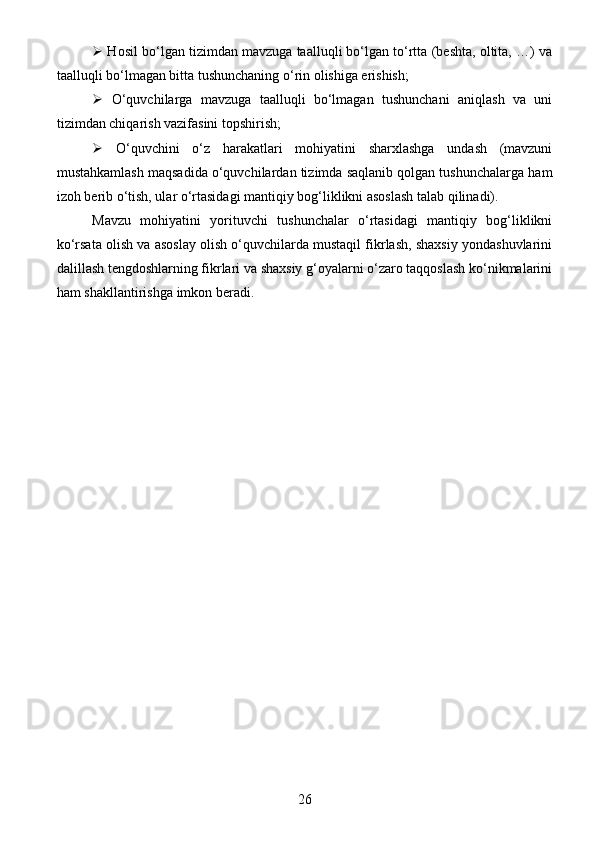   Hosil bo‘lgan tizimdan mavzuga taalluqli bo‘lgan to‘rtta (beshta, oltita, …) va
taalluqli bo‘lmagan bitta tushunchaning o‘rin olishiga erishish;
   O‘quvchilarga   mavzuga   taalluqli   bo‘lmagan   tushunchani   aniqlash   va   uni
tizimdan chiqarish vazifasini topshirish;
   O‘quvchini   o‘z   harakatlari   mohiyatini   sharxlashga   undash   (mavzuni
mustahkamlash maqsadida o‘quvchilardan tizimda saqlanib qolgan tushunchalarga ham
izoh berib o‘tish, ular o‘rtasidagi mantiqiy bog‘liklikni asoslash talab qilinadi). 
Mavzu   mohiyatini   yorituvchi   tushunchalar   o‘rtasidagi   mantiqiy   bog‘liklikni
ko‘rsata olish va asoslay olish o‘quvchilarda mustaqil fikrlash, shaxsiy yondashuvlarini
dalillash tengdoshlarning fikrlari va shaxsiy g‘oyalarni o‘zaro taqqoslash ko‘nikmalarini
ham shakllantirishga imkon beradi.
26