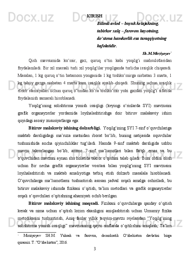 KIRISH
Bilimli avlod – buyuk kelajakning, 
tabirkor xalq – farovon hayotning, 
do‘stona hamkorlik esa taraqqiyotning 
kafolatidir.
Sh.M.Mirziyoyev 1
Qish   mavsumida   ko‘mir,   gaz,   quruq   o‘tin   kabi   yoqilg‘i   mahsulotlaridan
foydalaniladi. Bir xil massali turli xil yoqilg‘ilar yoqilganda turlicha issiqlik chiqaradi.
Masalan,  1 kg quruq o‘tin batamom  yonganida 1 kg toshko‘mirga nisbatan 3 marta, 1
kg   tabiiy   gazga   nisbatan   4   marta   kam   issiqlik   ajralib   chiqadi.   Shuning   uchun   issiqlik
elektr stansiyalari uchun quruq o‘tindan ko‘ra toshko‘mir yoki gazdan yoqilg‘i sifatida
foydalanish samarali hisoblanadi.
Yoqilg‘ining   solishtirma   yonish   issiqligi   (keyingi   o‘rinlarda   SYI)   mavzusini
grafik   organayzerlar   yordamida   loyihalashtirishga   doir   bitiruv   malakaviy   ishim
quyidagi asosiy xususiyatlarga ega:
Bitiruv malakaviy ishining dolzarbligi.   Yoqilg‘ining SYI 7-sinf o‘quvchilariga
maktab   darsligidagi   ma’ruza   matnidan   iborat   bo‘lib,   buning   natijasida   oquvchilar
tushunishida   ancha   qiyinchiliklar   tug‘iladi.   Hamda   9-sinf   maktab   darsligida   ushbu
mavzu   takrorlangan   bo‘lib,   ammo   7-sinf   ma’lumotlari   bilan   farqli   emas   va   bu
o‘quvchidan mavzuni aynan shu holatida takror o‘qishini talab qiladi. Buni oldini olish
uchun   Bir   necha   grafik   organayzerlar   vositasi   bilan   yoqilg‘ining   SYI   mavzusini
loyihalashtirish   va   maktab   amaliyotiga   tatbiq   etish   dolzarb   masalala   hisoblanadi.
O‘quvchilarga   ma’lumotlarni   tushuntirish   asosan   jadval   orqali   amalga   oshiriladi,   bu
bitiruv   malakaviy   ishimda   fizikani   o‘qitish,   ta’lim   metodlari   va   grafik   organayzerlar
orqali o‘quvchilari o‘qitishning ahamiyati ochib berilgan. 
Bitiruv   malakaviy   ishining   maqsadi.   Fizikani   o‘quvchilarga   qanday   o‘qitish
kerak   va   nima   uchun   o‘qitish   lozim   ekanligini   aniqlashtirish   uchun   Umumiy   fizika
metodikasini   tushuntirish,   Aniq   fanlar   yillik   taqvim-mavzu   rejelaridan   “Yoqilg‘ining
solishtirma   yonish   issiqligi”   mavzusining   qaysi   sinflarda   o‘qitilishini   aniqlash,   Ta’lim
1
  Mirziyoyev   SH.M.   Yuksak   va   farovon,   demokratik   O‘zbekiston   davlatini   birga
quramiz.:T.:”O‘zbekiston”, 2016.
3