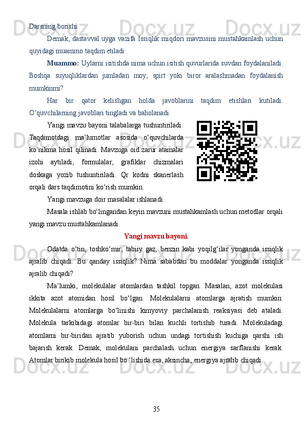 Darsning borishi: 
Demak, dastavval uyga vazifa Issiqlik miqdori mavzusini mustahkamlash uchun
quyidagi muammo taqdim etiladi:
Muammo:  Uylarni isitishda nima uchun isitish quvurlarida suvdan foydalaniladi.
Boshqa   suyuqliklardan   jumladan   moy,   spirt   yoki   biror   aralashmadan   foydalanish
mumkinmi?
Har   bir   qator   kelishgan   holda   javoblarini   taqdim   etishlari   kutiladi.
O‘quvchilarning javoblari tingladi va baholanadi. 
Yangi mavzu bayoni talabalarga tushuntiriladi.
Taqdimotdagi   ma’lumotlar   asosida   o‘quvchilarda
ko‘nikma hosil qilinadi. Mavzuga oid zarur atamalar
izohi   aytiladi,   formulalar,   grafiklar   chizmalari
doskaga   yozib   tushuntiriladi.   Qr   kodni   skanerlash
orqali dars taqdimotini ko‘rish mumkin.
Yangi mavzuga doir masalalar ishlanadi.
Masala ishlab bo‘lingandan keyin mavzuni mustahkamlash uchun metodlar orqali
yangi mavzu mustahkamlanadi.
Yangi mavzu bayoni.
Odatda   o‘tin,   toshko‘mir,   tabiiy   gaz,   benzin   kabi   yoqilg‘ilar   yonganda   issiqlik
ajralib   chiqadi.   Bu   qanday   issiqlik?   Nima   sababdan   bu   moddalar   yonganda   issiqlik
ajralib chiqadi?
Ma’lumki,   molekulalar   atomlardan   tashkil   topgan.   Masalan,   azot   molekulasi
ikkita   azot   atomidan   hosil   bo‘lgan.   Molekulalarni   atomlarga   ajratish   mumkin.
Molekulalarni   atomlarga   bo‘linishi   kimyoviy   parchalanish   reaksiyasi   deb   ataladi.
Molekula   tarkibidagi   atomlar   bir-biri   bilan   kuchli   tortishib   turadi.   Molekuladagi
atomlarni   bir-biridan   ajratib   yuborish   uchun   undagi   tortishish   kuchiga   qarshi   ish
bajarish   kerak.   Demak,   molekulani   parchalash   uchun   energiya   sarfIanishi   kerak.
Atomlar birikib molekula hosil bo ‘lishida esa, aksincha, energiya ajralib chiqadi.
35 