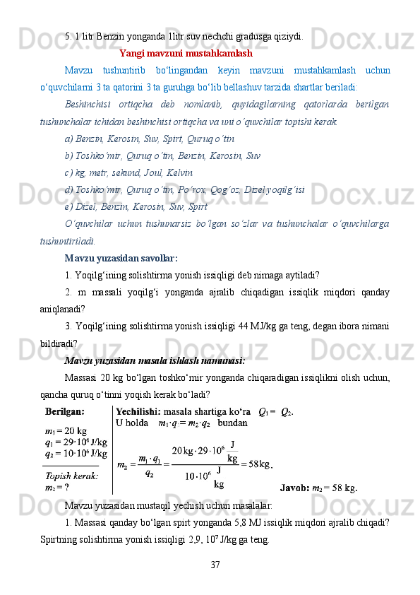 5. 1 litr Benzin yonganda 1litr suv nechchi gradusga qiziydi.
                                Yangi mavzuni mustahkamlash
Mavzu   tushuntirib   bo‘lingandan   keyin   mavzuni   mustahkamlash   uchun
o‘quvchilarni 3 ta qatorini 3 ta guruhga bo‘lib bellashuv tarzida shartlar beriladi:
Beshinchisi   ortiqcha   deb   nomlanib,   quyidagilarning   qatorlarda   berilgan
tushunchalar ichidan beshinchisi ortiqcha va uni o‘quvchilar topishi kerak.
a) Benzin, Kerosin, Suv, Spirt, Quruq o‘tin
b) Toshko‘mir, Quruq o‘tin, Benzin, Kerosin, Suv
c) kg, metr, sekund, Joul, Kelvin
d) Toshko‘mir, Quruq o‘tin, Po‘rox, Qog‘oz, Dizel yoqilg‘isi
e) Dizel, Benzin, Kerosin, Suv, Spirt
O‘quvchilar   uchun   tushunarsiz   bo‘lgan   so‘zlar   va   tushunchalar   o‘quvchilarga
tushuntiriladi.
Mavzu yuzasidan savollar:
1. Yoqilg‘ining solishtirma yonish issiqligi deb nimaga aytiladi?
2.   m   massali   yoqilg‘i   yonganda   ajralib   chiqadigan   issiqlik   miqdori   qanday
aniqlanadi?
3. Yoqilg‘ining solishtirma yonish issiqligi 44 MJ/kg ga teng, degan ibora nimani
bildiradi?
Mavzu yuzasidan masala ishlash namunasi:
Massasi 20 kg bo‘lgan toshko‘mir yonganda chiqaradigan issiqlikni olish uchun,
qancha quruq o‘tinni yoqish kerak bo‘ladi?
Mavzu yuzasidan mustaqil yechish uchun masalalar:
1. Massasi qanday bo‘lgan spirt yonganda 5,8 MJ issiqlik miqdori ajralib chiqadi?
Spirtning solishtirma yonish issiqligi 2,9, 10 7 
J/kg ga teng.
37