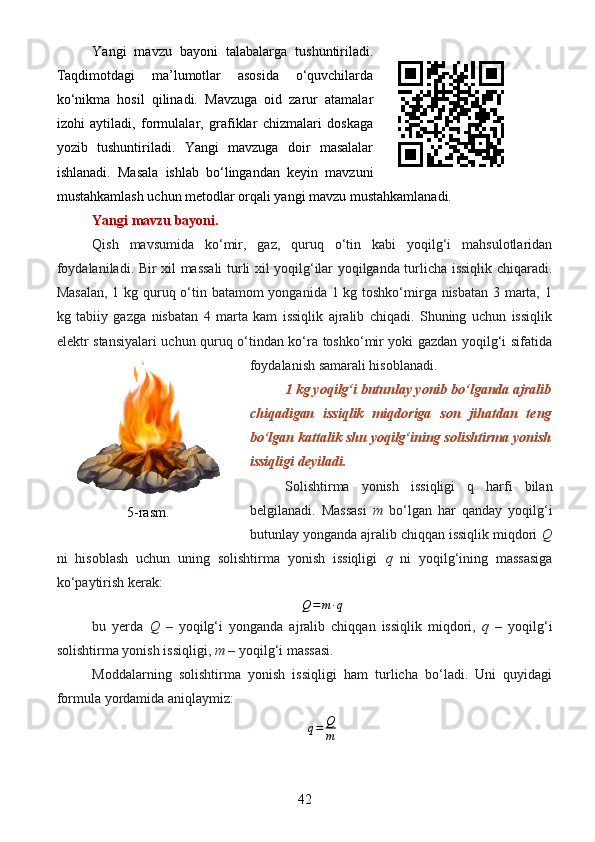 Yangi   mavzu   bayoni   talabalarga   tushuntiriladi.
Taqdimotdagi   ma’lumotlar   asosida   o‘quvchilarda
ko‘nikma   hosil   qilinadi.   Mavzuga   oid   zarur   atamalar
izohi   aytiladi,   formulalar,   grafiklar   chizmalari   doskaga
yozib   tushuntiriladi.   Yangi   mavzuga   doir   masalalar
ishlanadi.   Masala   ishlab   bo‘lingandan   keyin   mavzuni
mustahkamlash uchun metodlar orqali yangi mavzu mustahkamlanadi.
Yangi mavzu bayoni.
Qish   mavsumida   ko‘mir,   gaz,   quruq   o‘tin   kabi   yoqilg‘i   mahsulotlaridan
foydalaniladi.   Bir xil massali turli xil yoqilg‘ilar yoqilganda turlicha issiqlik chiqaradi.
Masalan,  1 kg quruq o‘tin batamom  yonganida 1 kg toshko‘mirga nisbatan 3 marta, 1
kg   tabiiy   gazga   nisbatan   4   marta   kam   issiqlik   ajralib   chiqadi.   Shuning   uchun   issiqlik
elektr stansiyalari uchun quruq o‘tindan ko‘ra toshko‘mir yoki gazdan yoqilg‘i sifatida
foydalanish samarali hisoblanadi.
1 kg yoqilg‘i butunlay yonib bo‘lganda ajralib
chiqadigan   issiqlik   miqdoriga   son   jihatdan   teng
bo‘lgan kattalik shu yoqilg‘ining solishtirma yonish
issiqligi deyiladi.
Solishtirma   yonish   issiqligi   q   harfi   bilan
belgilanadi.   Massasi   m   bo‘lgan   har   qanday   yoqilg‘i
butunlay yonganda ajralib chiqqan issiqlik miqdori  Q
ni   hisoblash   uchun   uning   solishtirma   yonish   issiqligi   q   ni   yoqilg‘ining   massasiga
ko‘paytirish kerak:
Q = m ∙ q
bu   yerda   Q   –   yoqilg‘i   yonganda   ajralib   chiqqan   issiqlik   miqdori,   q   –   yoqilg‘i
solishtirma yonish issiqligi,  m  – yoqilg‘i massasi.
Moddalarning   solishtirma   yonish   issiqligi   ham   turlicha   bo‘ladi.   Uni   quyidagi
formula yordamida aniqlaymiz:
q = Q
m
425-rasm.