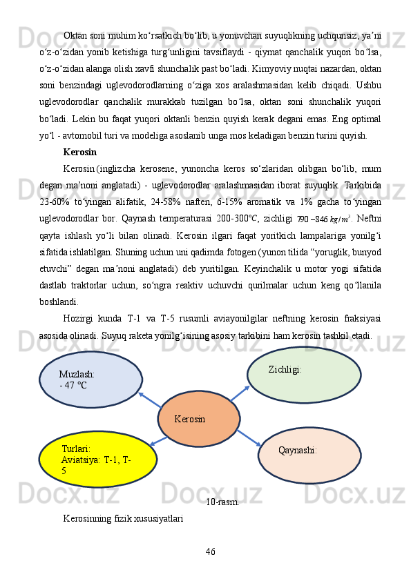 Oktan soni muhim ko rsatkich bo lib, u yonuvchan suyuqlikning uchqunsiz, ya niʻ ʻ ʼ
o z-o zidan   yonib   ketishiga   turg unligini   tavsiflaydi   -   qiymat   qanchalik   yuqori   bo lsa,	
ʻ ʻ ʻ ʻ
o z-o zidan alanga olish xavfi shunchalik past bo ladi. Kimyoviy nuqtai nazardan, oktan
ʻ ʻ ʻ
soni   benzindagi   uglevodorodlarning   o ziga   xos   aralashmasidan   kelib   chiqadi.   Ushbu	
ʻ
uglevodorodlar   qanchalik   murakkab   tuzilgan   bo lsa,   oktan   soni   shunchalik   yuqori	
ʻ
bo ladi.   Lekin   bu   faqat   yuqori   oktanli   benzin   quyish   kerak   degani   emas.   Eng   optimal	
ʻ
yo l - avtomobil turi va modeliga asoslanib unga mos keladigan benzin turini quyish.
ʻ
Kerosin
Kerosin   (inglizcha   kerosene,   yunoncha   keros   so‘zlaridan   olibgan   bo‘lib,   mum
degan   ma’noni   anglatadi)   -   uglevodorodlar   aralashmasidan   iborat   suyuqlik.   Tarkibida
23-60%   to yingan   alifatik,   24-58%   naften,   6-15%   aromatik   va   1%   gacha   to yingan	
ʻ ʻ
uglevodorodlar   bor.   Qaynash   temperaturasi   200-300	
℃ ,   zichligi  
790 – 846 kg / m 3
.   Neftni
qayta   ishlash   yo li   bilan   olinadi.   Kerosin   ilgari   faqat   yoritkich   lampalariga   yonilg i	
ʻ ʻ
sifatida ishlatilgan. Shuning uchun uni qadimda fotogen (yunon tilida “yoruglik, bunyod
etuvchi”   degan   ma noni   anglatadi)   deb   yuritilgan.   Keyinchalik   u   motor   yogi   sifatida	
ʼ
dastlab   traktorlar   uchun,   so ngra   reaktiv   uchuvchi   qurilmalar   uchun   keng   qo llanila	
ʻ ʻ
boshlandi.
Hozirgi   kunda   T-1   va   T-5   rusumli   aviayonilgilar   neftning   kerosin   fraksiyasi
asosida olinadi. Suyuq raketa yonilg isining asosiy tarkibini ham kerosin tashkil etadi.	
ʻ
10-rasm.
Kerosinning fizik xususiyatlari
46Kerosin Zichligi:
Qaynashi:
 Muzlash:
- 47 	
℃
Turlari:
Aviatsiya: T-1, T-
5