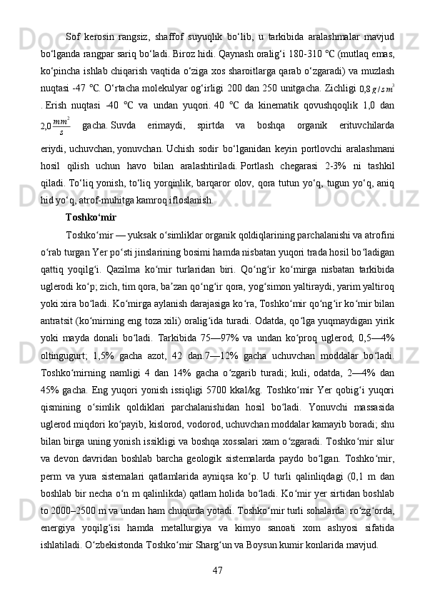 Sof   kerosin   rangsiz,   shaffof   suyuqlik   bo‘lib,   u   tarkibida   aralashmalar   mavjud
bo‘lganda rangpar sariq bo‘ladi.   Biroz hidi.   Qaynash oralig‘i 180-310   (mutlaq emas,℃
ko‘pincha ishlab chiqarish vaqtida o‘ziga xos sharoitlarga qarab o‘zgaradi) va muzlash
nuqtasi -47  . O‘rtacha molekulyar og‘irligi 200 dan 250 unitgacha. Zichligi  	
℃
0,8 g / s m 3
.   Erish   nuqtasi   -40     va   undan   yuqori.	
℃   40     da   kinematik   qovushqoqlik   1,0   dan	℃
2,0 m m 2
s   gacha.   Suvda   erimaydi,   spirtda   va   boshqa   organik   erituvchilarda
eriydi,   uchuvchan,   yonuvchan.   Uchish   sodir   bo‘lganidan   keyin   portlovchi   aralashmani
hosil   qilish   uchun   havo   bilan   aralashtiriladi.   Portlash   chegarasi   2-3%   ni   tashkil
qiladi.   To‘liq yonish, to‘liq yorqinlik, barqaror olov, qora tutun yo‘q, tugun yo‘q, aniq
hid yo‘q, atrof-muhitga kamroq ifloslanish.
Toshko‘mir
Toshko mir	
ʻ   — yuksak o simliklar organik qoldiqlarining parchalanishi va atrofini	ʻ
o rab turgan Yer po sti jinslarining bosimi hamda nisbatan yuqori trada hosil bo ladigan	
ʻ ʻ ʻ
qattiq   yoqilg i.   Qazilma   ko mir   turlaridan   biri.   Qo ng ir   ko mirga   nisbatan   tarkibida	
ʻ ʻ ʻ ʻ ʻ
uglerodi ko p; zich, tim qora, ba zan qo ng ir qora, yog simon yaltiraydi, yarim yaltiroq
ʻ ʼ ʻ ʻ ʻ
yoki xira bo ladi. Ko mirga aylanish darajasiga ko ra, Toshko mir qo ng ir ko mir bilan
ʻ ʻ ʻ ʻ ʻ ʻ ʻ
antratsit (ko mirning eng toza xili) oralig ida turadi. Odatda, qo lga yuqmaydigan yirik
ʻ ʻ ʻ
yoki   mayda   donali   bo ladi.   Tarkibida   75—97%   va   undan   ko proq   uglerod;   0,5—4%	
ʻ ʻ
oltingugurt;   1,5%   gacha   azot,   42   dan.7—12%   gacha   uchuvchan   moddalar   bo ladi.	
ʻ
Toshko mirning   namligi   4   dan   14%   gacha   o zgarib   turadi;   kuli,   odatda,   2—4%   dan	
ʻ ʻ
45%   gacha.   Eng   yuqori   yonish   issiqligi   5700  kkal/kg.   Toshko mir   Yer   qobig i   yuqori	
ʻ ʻ
qismining   o simlik   qoldiklari   parchalanishidan   hosil   bo ladi.   Yonuvchi   massasida	
ʻ ʻ
uglerod miqdori ko payib, kislorod, vodorod, uchuvchan moddalar kamayib boradi; shu	
ʻ
bilan birga uning yonish issikligi va boshqa xossalari xam o zgaradi. Toshko mir silur	
ʻ ʻ
va   devon   davridan   boshlab   barcha   geologik   sistemalarda   paydo   bo lgan.   Toshko mir,	
ʻ ʻ
perm   va   yura   sistemalari   qatlamlarida   ayniqsa   ko p.   U   turli   qalinliqdagi   (0,1   m   dan	
ʻ
boshlab bir necha o n m qalinlikda) qatlam holida bo ladi. Ko mir yer sirtidan boshlab	
ʻ ʻ ʻ
to 2000–2500 m va undan ham chuqurda yotadi. Toshko mir turli sohalarda: ro zg orda,	
ʻ ʻ ʻ
energiya   yoqilg isi   hamda   metallurgiya   va   kimyo   sanoati   xom   ashyosi   sifatida	
ʻ
ishlatiladi. O zbekistonda Toshko mir Sharg un va Boysun kumir konlarida mavjud.	
ʻ ʻ ʻ
47