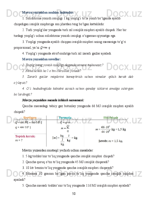 Mavzu yuzasidan muhim hulosalar:
1.  Solishtirma yonish issiqligi 1 kg yoqilg‘i to‘la yonib bo‘lganda ajralib 
chiqadigan issiqlik miqdoriga son jihatdan teng bo‘lgan kattalikdir.
2. Turli yoqilg‘ilar yonganda turli xil issiqlik miqdori ajralib chiqadi. Har bir 
turdagi yoqilg‘i uchun solishtirma yonish issiqligi o‘zgarmas qiymatga ega.
3. Yoqilgi yonganda ajralib chiqqan issiqlik miqdori uning massasiga to‘g‘ri 
proporsional, ya’ni  Q = m ∙ q
4. Yoqilg‘i yonganda atrof-muhitga turli xil zararli gazlar ajraladi.
Mavzu yuzasidan savollar:
1. Yoqilg‘ining yonish issiqligi deganda nimani tushunasiz?
2. Nima uchun ho‘l o‘tin chirsillab yonadi?
3.   Zararli   gazlar   miqdorini   kamaytirish   uchun   nimalar   qilish   kerak   deb
o‘ylaysiz?
4.   O‘z   hududingizda   tabiatni   asrash   uchun   qanday   ishlarni   amalga   oshirgan
bo‘lardingiz?
Mavzu yuzasidan masala ishlash namunasi:
Qancha   massadagi   tabiiy   gaz   butunlay   yonganda   66   MJ   issiqlik   miqdori   ajralib
chiqadi?
Mavzu yuzasidan mustaqil yechish uchun masalalar:
1.  5 kg toshko‘mir to‘liq yonganda qancha issiqlik miqdori chiqadi?
2.  Qancha quruq o‘tin to‘liq yonganda 45 MJ issiqlik chiqaradi?
3.  10 litr benzin to‘liq yonganda qancha issiqlik miqdori chiqaradi?
4.   Massasi   10   gramm   bo‘lgan   porox   to‘liq   yonganda   qancha   issiqlik   miqdori
ajraladi?
5. Qancha massali toshko‘mir to‘liq yonganda 116 MJ issiqlik miqdori ajraladi?
50 