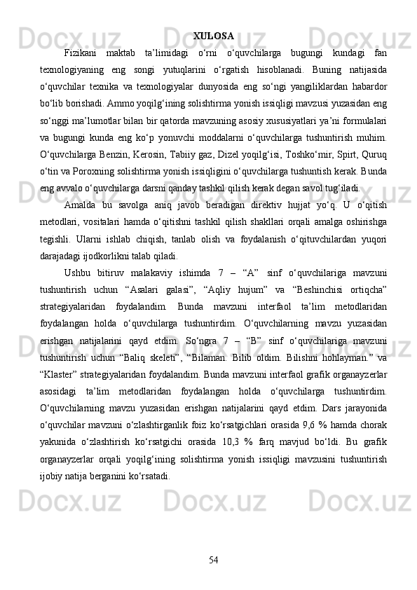 XULOSA
Fizikani   maktab   ta’limidagi   o‘rni   o‘quvchilarga   bugungi   kundagi   fan
texnologiyaning   eng   songi   yutuqlarini   o‘rgatish   hisoblanadi.   Buning   natijasida
o‘quvchilar   texnika   va   texnologiyalar   dunyosida   eng   so‘ngi   yangiliklardan   habardor
bo‘lib borishadi. Ammo yoqilg‘ining solishtirma yonish issiqligi mavzusi yuzasidan eng
so‘nggi ma’lumotlar bilan bir qatorda mavzuning asosiy xususiyatlari ya’ni formulalari
va   bugungi   kunda   eng   ko‘p   yonuvchi   moddalarni   o‘quvchilarga   tushuntirish   muhim.
O‘quvchilarga Benzin, Kerosin, Tabiiy gaz, Dizel yoqilg‘isi, Toshko‘mir, Spirt, Quruq
o‘tin va Poroxning solishtirma yonish issiqligini o‘quvchilarga tushuntish kerak. Bunda
eng avvalo o‘quvchilarga darsni qanday tashkil qilish kerak degan savol tug‘iladi.
Amalda   bu   savolga   aniq   javob   beradigan   direktiv   hujjat   yo‘q.   U   o‘qitish
metodlari,   vositalari   hamda   o‘qitishni   tashkil   qilish   shakllari   orqali   amalga   oshirishga
tegishli.   Ularni   ishlab   chiqish,   tanlab   olish   va   foydalanish   o‘qituvchilardan   yuqori
darajadagi ijodkorlikni talab qiladi.
Ushbu   bitiruv   malakaviy   ishimda   7   –   “A”   sinf   o‘quvchilariga   mavzuni
tushuntirish   uchun   “Asalari   galasi”,   “Aqliy   hujum”   va   “Beshinchisi   ortiqcha”
strategiyalaridan   foydalandim.   Bunda   mavzuni   interfaol   ta’lim   metodlaridan
foydalangan   holda   o‘quvchilarga   tushuntirdim.   O‘quvchilarning   mavzu   yuzasidan
erishgan   natijalarini   qayd   etdim.   So‘ngra   7   –   “B”   sinf   o‘quvchilariga   mavzuni
tushuntirish   uchun   “Baliq   skeleti”,   “ Bilaman.   Bilib   oldim.   Bilishni   hohlayman. ”   va
“ Klaster ” strategiyalaridan foydalandim. Bunda mavzuni interfaol grafik organayzerlar
asosidagi   ta’lim   metodlaridan   foydalangan   holda   o‘quvchilarga   tushuntirdim.
O‘quvchilarning   mavzu   yuzasidan   erishgan   natijalarini   qayd   etdim.   Dars   jarayonida
o‘quvchilar   mavzuni   o‘zlashtirganlik   foiz   ko‘rsatgichlari   orasida   9,6   %   hamda   chorak
yakunida   o‘zlashtirish   ko‘rsatgichi   orasida   10,3   %   farq   mavjud   bo‘ldi.   Bu   grafik
organayzerlar   orqali   yoqilg‘ining   solishtirma   yonish   issiqligi   mavzusini   tushuntirish
ijobiy natija berganini ko‘rsatadi. 
54 
