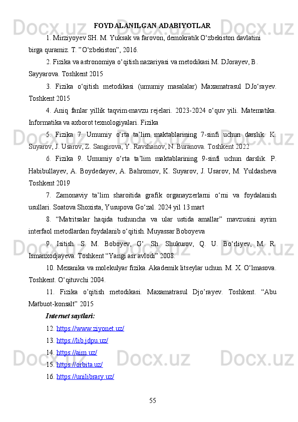 FOYDALANILGAN ADABIYOTLAR  
1.  Mirziyoyev SH. M. Yuksak va farovon, demokratik O‘zbekiston davlatini 
birga quramiz. T. ”O‘zbekiston”, 2016.
2. Fizika va astronomiya o‘qitish nazariyasi va metodikasi M. DJorayev, B. 
Sayyarova. Toshkent 2015
3.   Fizika   o‘qitish   metodikasi   (umumiy   masalalar)   Maxamatrasul   DJo‘rayev.
Toshkent 2015
4.   Aniq   fanlar   yillik   taqvim-mavzu   rejelari.   2023-2024   o‘quv   yili.   Matematika.
Informatika va axborot texnologiyalari. Fizika
5.   Fizika   7.   Umumiy   o‘rta   ta’lim   maktablarining   7-sinfi   uchun   darslik.   K.
Suyarov, J. Usarov, Z. Sangirova, Y. Ravshanov, N. Buranova. Toshkent 2022
6.   Fizika   9.   Umumiy   o‘rta   ta’lim   maktablarining   9-sinfi   uchun   darslik.   P.
Habibullayev,   A.   Boydedayev,   A.   Bahromov,   K.   Suyarov,   J.   Usarov,   M.   Yuldasheva
Toshkent 2019
7.   Zamonaviy   ta’lim   sharoitida   grafik   organayzerlarni   o‘rni   va   foydalanish
usullari. Soatova Shoxista, Yusupova Go‘zal. 2024 yil 13 mart
8.   “Matritsalar   haqida   tushuncha   va   ular   ustida   amallar”   mavzusini   ayrim
interfaol metodlardan foydalanib o‘qitish. Muyassar Boboyeva
9.   Isitish.   S.   M.   Boboyev,   G‘.   Sh.   Shukurov,   Q.   U.   Bo‘rliyev,   M.   R.
Ismanxodjayeva. Toshkent “Yangi asr avlodi” 2008.
10. Mexanika va molekulyar fizika. Akademik litseylar uchun. M. X. O‘lmasova.
Toshkent. O‘qituvchi 2004.
11.   Fizika   o’qitish   metodikasi.   Maxamatrasul   Djo’rayev.   Toshkent.   “Abu
Matbuot-konsalt” 2015
Internet saytlari:
12.  https://www.ziyonet.uz/  
13.  https://lib.jdpu.uz/  
14.  https://aim.uz/  
15.  https://orbita.uz/
16.  https://unilibrary.uz/  
55 