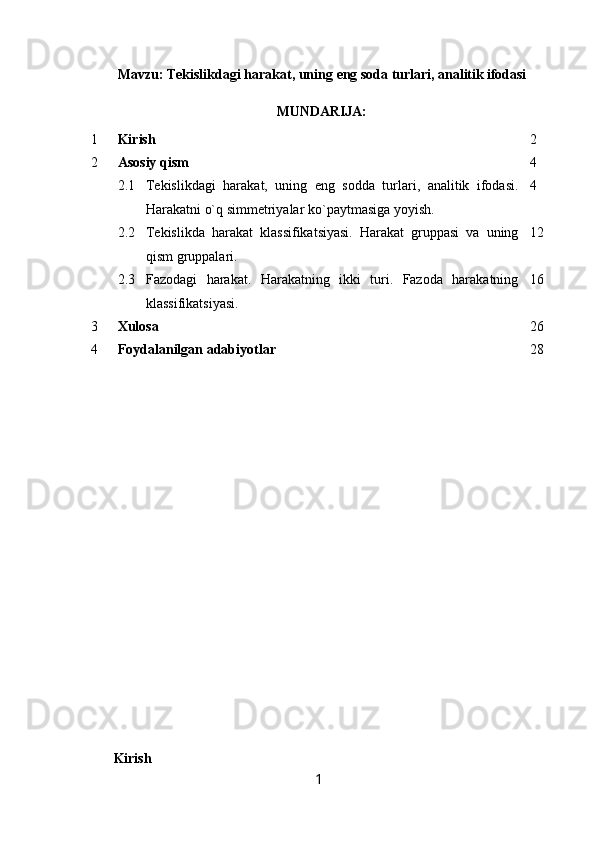 Mavzu: Tekislikdagi   harakat,   uning   eng   soda   turlari,   analitik ifodasi
MUNDARIJA:
1 Kirish 2
2 Asosiy qism 4
2.1 Tekislikdagi   harakat,   uning   eng   sodda   turlari,   analitik   ifodasi.
Harakatni o`q simmetriyalar ko`paytmasiga yoyish. 4
2.2 Tekislikda   harakat   klassifikatsiyasi.   Harakat   gruppasi   va   uning
qism gruppalari. 12
2.3 Fazodagi   harakat.   Harakatning   ikki   turi.   Fazoda   harakatning
klassifikatsiyasi. 16
3 Xulosa 26
4 Foydalanilgan adabiyotlar 28
Kirish
1 