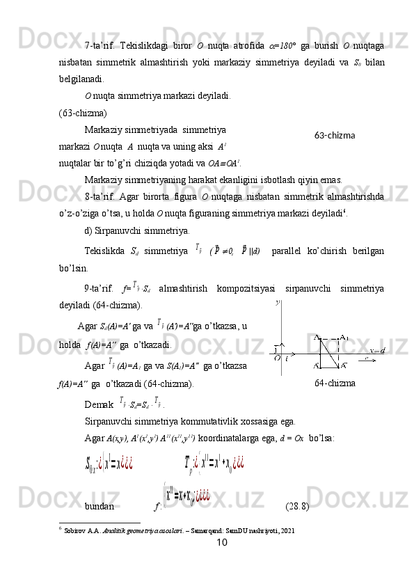 7-ta’rif.   Tekislikdagi   biror   O   nuqta   atrofida   =180°   ga   burish   O   nuqtaga
nisbatan   simmetrik   almashtirish   yoki   markaziy   simmetriya   deyiladi   va   S
0   bilan
belgilanadi.
O   nuqta simmetriya markazi deyiladi.
(63-chizma)
Markaziy simmetriyada  simmetriya
markazi  O   nuqta   A   nuqta va uning aksi   A 1
 
nuqtalar bir to’g’ri chiziqda yotadi va  OA	
 OA 1
.
Markaziy simmetriyaning harakat ekanligini isbotlash qiyin emas.
8-ta’rif.   Agar   birorta   figura   O   nuqtaga   nisbatan   simmetrik   almashtirishda
o’z-o’ziga o’tsa, u holda   O   nuqta figuraning simmetriya markazi deyiladi 6
.
d) Sirpanuvchi simmetriya.
Tekislikda   S
d   simmetriya  	
Tp   (	p 0 ,  	p ||d)     parallel   ko’chirish   berilgan
bo’lsin.
9-ta’rif.   f=	
Tp · S
d   almashtirish   kompozitsiyasi   sirpanuvchi   simmetriya
deyiladi (64-chizma).
Agar  S
d (A)=A'   ga va 	
Tp (A')=A" ga o’tkazsa, u
holda     f(A)=A''    ga  o’tkazadi.
Agar 	
Tp (A)=A
1  ga va  S(A
1 )=A''    ga o’tkazsa
f(A)=A''   ga  o’tkazadi (64-chizma).
Demak  
Tp · S
d =S
d  ·	Tp .  
Sirpanuvchi simmetriya kommutativlik xossasiga ega.
Agar  A(x,y), A 1
(x 1
,y 1
)   A 11
(x 11
,y 11
)  koordinatalarga ega,  d = Ox   bo’lsa:	
S0x:¿{x
1
=x¿¿¿	Tp:¿{x
11
=x
1
+x0¿¿¿
bundan                  f  :	
{x
11
=x+x0;¿¿¿¿   (28.8)
6
  Sobirov A.A.  Analitik geometriya asoslari . – Samarqand: SamDU nashriyoti, 2021
10 64 -chizma63-chizma 