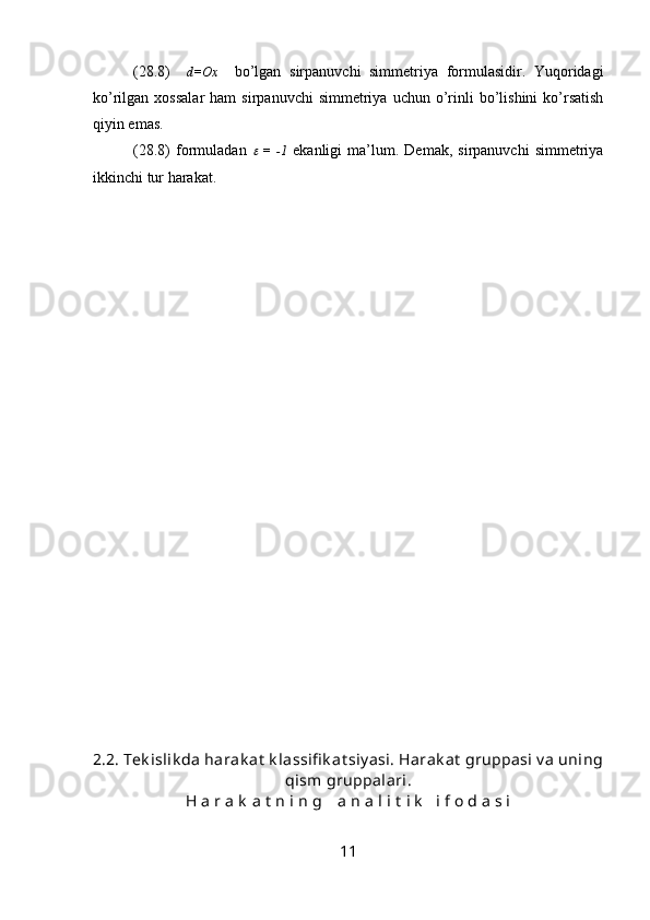 (28.8)     d=Ox     bo’lgan   sirpanuvchi   simmetriya   formulasidir.   Yuqoridagi
ko’rilgan  xossalar   ham   sirpanuvchi  simmetriya  uchun  o’rinli  bo’lishini   ko’rsatish
qiyin emas.
(28.8)   formuladan     =   -1   ekanligi   ma’lum.   Demak,   sirpanuvchi   simmetriya
ikkinchi tur harakat.
2.2.  Tek islik da harak at  k lassifi k at siy asi. Harak at  gruppasi v a uning
qism gruppalari.
H a r a k  a t  n i n g    a n a l i t  i k    i f o d a s i
11 