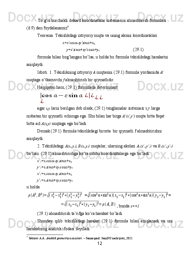 To’g’ri burchakli dekard koordinatalar sistemasini almashtirish formulasi 
(6.9) dan foydalanamiz 7
.
Teorema. Tekislikdagi ixtiyoriy nuqta va uning aksini koordinatalari
                           x=x 1
cos -	 y 1
sin	 +x
0 ,
y=x 1
sin	
 +	 y 1
cos	 +y
0 (29.1)
formula bilan bog’langan bo’lsa, u holda bu formula tekislikdagi harakatni 
aniqlaydi.
Isboti. 1. Tekislikning ixtiyoriy  A  nuqtasini (29.1) formula yordamida  A 1
 
nuqtaga o’tkazuvchi  f  almashtirish bir qiymatlidir.
Haqiqatan ham, ( 29.1 ) formulada determinant	
|cos	α	−	ε	sin	α	¿|¿	
¿	
¿	¿
agar  x,y  larni berilgan deb olsak, (29.1) tenglamalar sistemasi  x,y  larga 
nisbatan bir qiymatli echimga ega. Shu bilan har birga  A 1
(x 1
,y 1
)  nuqta bitta faqat 
bitta acl  A(x,y)  nuqtaga ega bo’ladi.
Demak (29.1) formula tekislikdagi birorta  bir qiymatli f almashtirishni 
aniqlaydi.
2. Tekislikdagi   A(x
1 ,y
1 ), B(x
2 ,y
2 )   nuqtalar, ularning akslari   A
1 (x 1
1 ,y 1
1 )   va   B
1 (x 1
2 ,y 1
2 )
bo’lsin. (29.1) almashtirishga ko’ra ushbu koordinatalarga ega bo’ladi:
x 1
1 =x
1 cos	
 -	 y
1 sin	 +x
0 ,
y 1
1 =x
1 sin	
 +	 y
1 cos	 +y
0
x 1
1 =x
2 cos	
 -	 y
2 sin	 +x
0 ,
y 1
1 =x
2 sin	
 +	 y
2 cos	 +y
0
u holda	
ρ(A1,B1)=√(x2
1−	x1
1)2+(y2
1−	y1
1)2	=√(cos	2α+sin	2α)(x2−	x1)2+(cos	2α+sin	2α)(y2−	y1)2=	
=√(x2−	x1)2+(y2−	y1)2=	ρ(A,B)
, bunda 	 =+1
(29.1) almashtirish ta’rifga ko’ra harakat bo’ladi.
Shunday   qilib   tekislikdagi   harakat   (29.1)   formula   bilan   aniqlanadi   va   uni
harakatning analitik ifodasi deyiladi.
7
  Sobirov A.A.  Analitik geometriya asoslari . – Samarqand: SamDU nashriyoti, 2021
12 