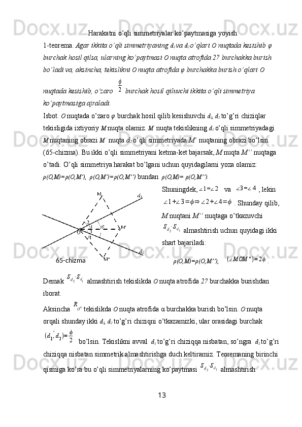  Harakatni o’qli simmetriyalar ko’paytmasiga yoyish
1-teorema.  Agar ikkita o’qli simmetriyaning  d
1  va  d
2
  o’qlari  O  nuqtada kesishib  φ  
burchak hosil qilsa, ularning ko’paytmasi  O  nuqta atrofida 2? burchakka burish 
bo’ladi va, aksincha, tekislikni  O  nuqta atrofida  φ  burchakka burish o’qlari  O 
nuqtada kesishib, o’zaro  ϕ
2  burchak hosil qiluvchi ikkita o’qli simmetriya 
ko’paytmasiga ajraladi.
Isbot.  O   nuqtada o’zaro  φ  burchak hosil qilib kesishuvchi  d
1 , d
2  to’g’ri chiziqlar 
tekisligida ixtiyoriy  M   nuqta olamiz.  M ’
 nuqta tekislikning  d
1
  o’qli simmetriyadagi 
M  nuqtaning obrazi  M ’’
 nuqta  d
2  o’qli simmetriyada  M’  nuqtaning obrazi bo’lsin. 
(65-chizma). Bu ikki o’qli simmetriyani ketma-ket bajarsak,  M  nuqta  M’’  nuqtaga 
o’tadi. O’qli simmetriya harakat bo’lgani uchun quyidagilarni yoza olamiz: 
ρ (O,M)= ρ (O,M’),   ρ (O,M’)= ρ (O,M’’)  bundan   ρ (O,M)=  ρ (O,M’’). 
Shuningdek,	
∠1=∠2   va  	∠3=∠4 , lekin	
∠1+∠3=	ϕ⇒	∠2+∠4=	ϕ
. Shunday qilib,
M  nuqtani  M’’  nuqtaga o’tkazuvchi	
Sd2⋅Sd1
 almashtirish uchun quyidagi ikki 
shart bajariladi:
ρ (O,M)= ρ (O,M’’),     	
(∠MOM	'')=	2ϕ .
Demak 	
Sd2⋅Sd1  almashtirish tekislikda  O   nuqta atrofida  2?  burchakka burishdan 
iborat.
Aksincha 	
ROα tekislikda  O   nuqta atrofida  α  burchakka burish bo’lsin.  O   nuqta 
orqali shunday ikki  d
1 , d
2
  to’g’ri chiziqni o’tkazamizki, ular orasidagi burchak	
(d1,d2	
¿	
)=	ϕ
2
  bo’lsin. Tekislikni avval   d
1
  to’g’ri chiziqqa nisbatan, so’ngra   d
2
  to’g’ri
chiziqqa nisbatan simmetrik almashtirishga duch keltiramiz. Teoremaning birinchi 
qismiga ko’ra bu o’qli simmetriyalarning ko’paytmasi 	
Sd2⋅Sd1  almashtirish 
1365-chizma 