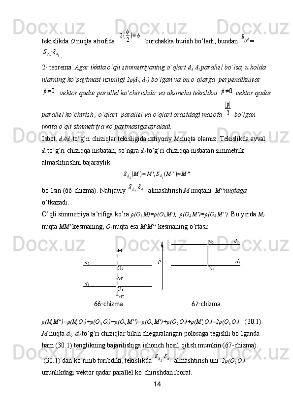 tekislikda  O  nuqta atrofida  2(ϕ
2)=ϕ   burchakka burish bo’ladi, bundan 	ROϕ =	
Sd2⋅Sd1
.
2- teorema.  Agar ikkita o’qli simmetriyaning o’qlari  d
1 , d
2  parallel bo’lsa, u holda 
ularning ko’paytmasi uzunligi  2 ρ (d
1 , d
2  )  bo’lgan va bu o’qlarga  perpendikulyar	
р≠0
  vektor qadar parallel ko’chirishdir va aksincha tekislikni 	р≠0  vektor qadar
parallel ko’chirish , o’qlari  parallel va o’qlari orasidagi masofa 
|р|
2  bo’lgan 
ikkita o’qli simmetriya ko’paytmasiga ajraladi.
Isbot.  d
1 //d
2  to’g’ri chiziqlar tekisligida ixtiyoriy  M  nuqta olamiz. Tekislikda avval 
d
1  to’g’ri chiziqqa nisbatan, so’ngra  d
2  to’g’ri chiziqqa nisbatan simmetrik 
almashtirishni bajaraylik.	
Sd2(M	)=	M	',Sd1(M	')=	M	''
bo’lsin (66-chizma). Natijaviy 	
Sd2⋅Sd1  almashtirish  M  nuqtani   M ’’ nuqtaga  
o’tkazadi. 
O’qli simmetriya ta’rifiga ko’ra  ρ(O
1 ,M)=ρ(O
1 , M ’),  ρ(O
2 , M ’)=ρ(O
2 , M ’’).   Bu yerda  M
1 
nuqta  MM’   kesmaning,  O
2
  nuqta esa  M’M’’   kesmaning o’rtasi:
ρ(M,M”)=ρ(M,O
2 )+ρ(O
2 ,O
1 )+ρ(O
1 ,M’’)=ρ(O
1 ,M’)+ρ(O
1 ,O
2 )+ρ(M’,O
2 )=2ρ(O
1 ,O
2 )    (30.1)
M  nuqta  d
1 , d
2  to’g’ri chiziqlar bilan chegaralangan polosaga tegishli bo’lganda 
ham (30.1) tenglikning bajarilishiga ishonch hosil qilish mumkin.(67-chizma).
 (30.1) dan ko’rinib turibdiki, tekislikda 	
Sd2⋅Sd1  almashtirish uni   2ρ(O
1 ,O
2 )  
uzunlikdagi vektor qadar parallel ko’chirishdan iborat.
1466-chizma 67-chizma 