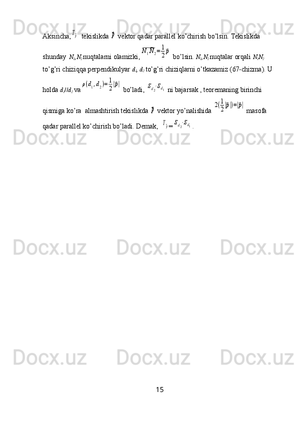 Aksincha,Tp   tekislikda 	p  vektor qadar parallel ko’chirish bo’lsin. Tekislikda 
shunday    N
1 ,N
2
  nuqtalarni olamizki,	
N1N2=	1
2p  bo’lsin.  N
1 ,N
2
  nuqtalar orqali  N
1 N
2
 
to’g’ri chiziqqa perpendikulyar  d
1 , d
2
  to’g’ri chiziqlarni o’tkazamiz (67-chizma). U 
holda  d
1 // d
2
  va	
ρ(d1,d2)=	1
2|p|  bo’ladi, 	Sd2⋅Sd1  ni bajarsak , teoremaning birinchi 
qismiga ko’ra  almashtirish tekislikda 	
p  vektor yo’nalishida 	2(1
2|p|)=|p|  masofa 
qadar parallel ko’chirish bo’ladi. Demak,  	
Tp =	Sd2⋅Sd1 .
15 