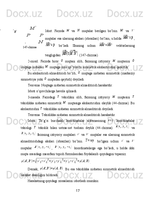 N	
P
	
P
147-chizma ..	
'	M Isbot.   Fazoda  	M   va  	N   nuqtalar   berilgan   bo’lsin.  	M'   va  	N'
nuqtalar esa ularning akslari (obrazlari) bo’lsin, u holda 	
MM	'=p ,	
NN	'=p
  bo’ladi.   Shuning   uchun  	MM	'=NN	'   vektorlarning
tengligidan 	
|MN	|=|M	'N'|  (147-chizma).
2-misol.   Fazoda   biror  	
O   nuqtani   olib,   fazoning   ixtiyoriy  	M   nuqtasini  	O
nuqtaga nisbatan 	
M'  nuqtaga mos qo’yuvchi simmetrik akslantirishni qaraylik.
Bu akslantirish almashtirish bo’lib,  	
O   nuqtaga nisbatan simmetrik (markaziy
simmetriya yoki 	
O  nuqtadan qaytish) deyiladi.
Teorema. Nuqtaga nisbatan simmetrik almashtirish harakatdir.
Isboti o’quvchilarga havola qilinadi.
3-masala.   Fazodagi  	
Τ   tekislikni   olib,   fazoning   ixtiyoriy  	M   nuqtasini  	Τ
tekislikka nisbatan simmetrik  	
M'   nuqtasiga akslantirishni olaylik (44-chizma). Bu
akslantirishni 	
Τ  tekislikka nisbatan simmetrik almashtirish deyiladi.
Teorema. Tekislikka nisbatan simmetrik almashtirish harakatdir.
Isboti.   To’g’ri   burchakli   koordinatalar   sistemasining  	
oxy   koordinatalar
tekisligi  	
Τ   tekislik   bilan   ustma-ust   tushsin   deylik   (44-chizma).  	A(x1,y1,z1)   va	
B(x2,y2,z2)
  fazoning  ixtiyoriy nuqtalari  	A'   va  	B'   nuqtalar   esa  ularning  simmetrik
almashtirishdagi   akslari   (obrazlari)   bo’lsin.  
T=	xoy   bo’lgani   uchun  	A'   va  	B'
nuqtalar  	
A'(x1,y1,−z1) ,  	B'(x2,y2,−z2)   koordinatalarga   ega   bo’ladi,   u   holda   ikki
nuqta orasidagi masofani topish formulasidan foydalanib quyidagini topamiz.	
ρ(A',B')=√(x'2−	x'1)2+(y'2−	y'1)2+(z'2−z'1)2=	ρ(A,B)
. 
Demak,  	
ρ(A',B')=	ρ(A,B) . Bu esa  tekislikka nisbatan  simmetrik almashtirish
harakat ekanligini bildiradi.
Harakatning quyidagi xossalarini isbotlash mumkin:
17	
N'.
. 