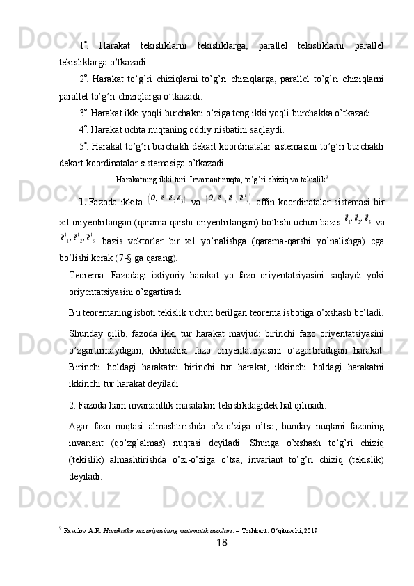 1  .   Harakat   tekisliklarni   tekisliklarga,   parallel   tekisliklarni   parallel
tekisliklarga o’tkazadi.
2  .   Harakat   to’g’ri   chiziqlarni   to’g’ri   chiziqlarga,   parallel   to’g’ri   chiziqlarni
parallel to’g’ri chiziqlarga o’tkazadi.
3  . Harakat ikki yoqli burchakni o’ziga teng ikki yoqli burchakka o’tkazadi.
4  . Harakat uchta nuqtaning oddiy nisbatini saqlaydi.
5  . Harakat to’g’ri burchakli dekart koordinatalar sistemasini to’g’ri burchakli
dekart koordinatalar sistemasiga o’tkazadi.
Harakatning ikki turi. Invariant nuqta, to’g’ri chiziq va tekislik 9
1. Fazoda   ikkita  (O,e1e2e3)   va  	(O,e'1e'2e'3)   affin   koordinatalar   sistemasi   bir
xil oriyentirlangan (qarama-qarshi oriyentirlangan) bo’lishi uchun bazis 	
e1,e2,e3  va	
e'1,e'2,e'3
  bazis   vektorlar   bir   xil   yo’nalishga   (qarama-qarshi   yo’nalishga)   ega
bo’lishi kerak (7-§ ga qarang).
Teorema.   Fazodagi   ixtiyoriy   harakat   yo   fazo   oriyentatsiyasini   saqlaydi   yoki
oriyentatsiyasini o’zgartiradi.
Bu teoremaning isboti tekislik uchun berilgan teorema isbotiga o’xshash bo’ladi.
Shunday   qilib,   fazoda   ikki   tur   harakat   mavjud:   birinchi   fazo   oriyentatsiyasini
o’zgartirmaydigan,   ikkinchisi   fazo   oriyentatsiyasini   o’zgartiradigan   harakat.
Birinchi   holdagi   harakatni   birinchi   tur   harakat,   ikkinchi   holdagi   harakatni
ikkinchi tur harakat deyiladi.
2. Fazoda ham invariantlik masalalari tekislikdagidek hal qilinadi.
Agar   fazo   nuqtasi   almashtirishda   o’z-o’ziga   o’tsa,   bunday   nuqtani   fazoning
invariant   (qo’zg’almas)   nuqtasi   deyiladi.   Shunga   o’xshash   to’g’ri   chiziq
(tekislik)   almashtirishda   o’zi-o’ziga   o’tsa,   invariant   to’g’ri   chiziq   (tekislik)
deyiladi.
9
  Rasulov A.R.  Harakatlar nazariyasining matematik asoslari . – Toshkent: O‘qituvchi, 2019.
18 