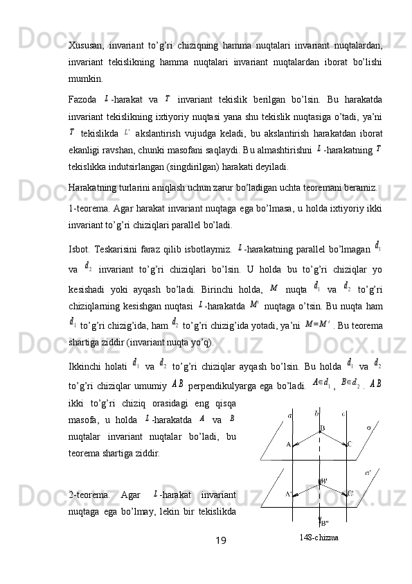 Xususan,   invariant   to’g’ri   chiziqning   hamma   nuqtalari   invariant   nuqtalardan,
invariant   tekislikning   hamma   nuqtalari   invariant   nuqtalardan   iborat   bo’lishi
mumkin.
Fazoda  L -harakat   va  	Τ   invariant   tekislik   berilgan   bo’lsin.   Bu   harakatda
invariant  tekislikning ixtiyoriy nuqtasi  yana shu tekislik nuqtasiga o’tadi, ya’ni	
Τ
  tekislikda  	L'   akslantirish   vujudga   keladi,   bu   akslantirish   harakatdan   iborat
ekanligi ravshan, chunki masofani saqlaydi. Bu almashtirishni 	
L -harakatning 	Τ
tekislikka indutsirlangan (singdi ril gan) harakati deyiladi.
Harakatning turlarini aniqlash uchun zarur bo’ladigan uchta teoremani beramiz.
1-teorema. Agar harakat invariant nuqtaga ega bo’lmasa, u holda ixtiyoriy ikki
invariant to’g’ri chiziqlari parallel bo’ladi.
Isbot.  Teskarisini   faraz   qilib  isbotlaymiz.  	
L -harakatning   parallel   bo’lmagan  	d1
va  	
d2   invariant   to’g’ri   chiziqlar i   bo’lsin.   U   holda   bu   to’g’ri   chiziqlar   yo
kesishadi   yoki   ayqash   bo’ladi.   Birinchi   holda,  	
M   nuqta  	d1   va  	d2   to’g’ri
chiziqlarning kesishgan   nuqtasi  	
L -harakatda  	M'   nuqtaga  o’tsin. Bu  nuqta  ham	
d1
 to’g’ri chizig’ida, ham 	d2  to’g’ri chizig’ida yotadi, ya’ni 	M	=M	' .  Bu teorema
shartiga ziddir (invariant nuqta yo’q).
Ikkinchi   holati  	
d1   va  	d2   to’g’ri   chiziqlar   ayqash   bo’lsin.   Bu   holda  	d1   va  	d2
to’g’ri   chiziqlar   umumiy  	
AB   perpendikulyarga   ega   bo’ladi.  	A∈d1 ,  	B∈d2 .  	AB
ikki   to’g’ri   chiziq   orasidagi   eng   qisqa
masofa,   u   holda  	
L -harakatda  	A   va  	B
nuqtalar   invariant   nuqtalar   bo’ladi,   bu
teorema shartiga ziddir.
2-teorema.   Agar  	
L -harakat   invariant
nuqtaga   ega   bo’lmay,   lekin   bir   tekislikda
19 148- chizma 