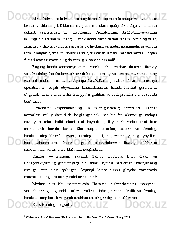 Mamlakatimizda ta’lim tizimining barcha bosqichlarida chuqur va puxta bilim
berish,   yoshlarning   tafakkurini   rivojlantirish,   ularni   ijodiy   fikrlashga   yo‘naltirish
dolzarb   vazifalardan   biri   hisoblanadi.   Prezidentimiz   Sh.M.Mirziyoyevning
ta’limga oid asarlarida “Yangi O‘zbekistonni barpo etishda raqamli texnologiyalar,
zamonaviy ilm-fan yutuqlari asosida fikrlaydigan va global muammolarga yechim
topa   oladigan   yetuk   mutaxassislarni   yetishtirish   asosiy   maqsadimizdir”   degan
fikrlari mazkur mavzuning dolzarbligini yanada oshiradi 1
.
Bugungi kunda geometriya va matematik analiz nazariyasi doirasida fazoviy
va   tekislikdagi   harakatlarni   o‘rganish   ko‘plab   amaliy   va   nazariy   muammolarning
echimida muhim o‘rin tutadi. Ayniqsa, harakatlarning analitik ifodasi, simmetriya
operatsiyalari   orqali   obyektlarni   harakatlantirish,   hamda   harakat   guruhlarini
o‘rganish fizika, muhandislik, kompyuter grafikasi va boshqa fanlar bilan bevosita
bog‘liqdir.
O‘zbekiston   Respublikasining   “Ta’lim   to‘g‘risida”gi   qonuni   va   “Kadrlar
tayyorlash   milliy   dasturi”da   belgilanganidek,   har   bir   fan   o‘quvchiga   nafaqat
nazariy   bilimlar,   balki   ularni   real   hayotda   qo‘llay   olish   malakalarini   ham
shakllantirib   borishi   kerak.   Shu   nuqtai   nazardan,   tekislik   va   fazodagi
harakatlarning   klassifikatsiyasi,   ularning   turlari,   o‘q   simmetriyalariga   yoyilishi
kabi   tushunchalarni   chuqur   o‘rganish   o‘quvchilarning   fazoviy   tafakkurini
shakllantiradi va mantiqiy fikrlashni rivojlantiradi.
Olimlar   —   xususan,   Yevklid,   Galiley,   Leybnits,   Eler,   Klayn,   va
Lobaçevskiylarning   geometriyaga   oid   ishlari,   ayniqsa   harakatlar   nazariyasining
rivojiga   katta   hissa   qo‘shgan.   Bugungi   kunda   ushbu   g‘oyalar   zamonaviy
matematikaning ajralmas qismini tashkil etadi.
Mazkur   kurs   ishi   matematikada   “harakat”   tushunchasining   mohiyatini
yoritish,   uning   eng   sodda   turlari,   analitik   ifodasi,   hamda   tekislik   va   fazodagi
harakatlarning tasnifi va guruh strukturasini o‘rganishga bag‘ishlangan.
Kurs ishining maqsadi:
1
  O‘zbekiston Respublikasining “Kadrlar tayyorlash milliy dasturi”. – Toshkent: Sharq, 2021
2 