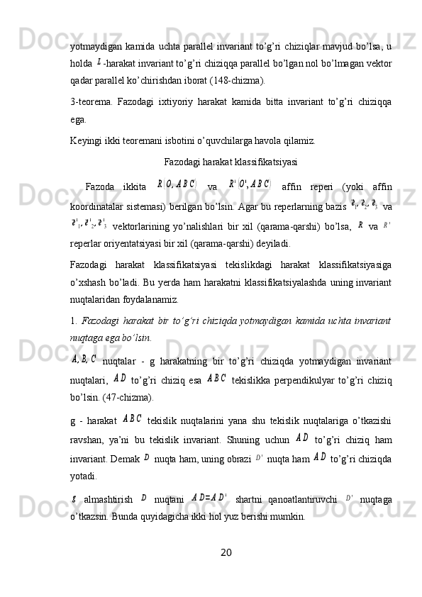 yotmaydigan  kamida   uchta   parallel   invariant   to’g’ri   chiziqlar   mavjud  bo’lsa,   u
holda L -harakat invariant to’g’ri chiziqqa parallel bo’lgan nol bo’lmagan vektor
qadar parallel ko’chirishdan iborat (148-chizma).
3-teorema.   Fazodagi   ixtiyoriy   harakat   kamida   bitta   invariant   to’g’ri   chiziqqa
ega.
Keyingi ikki teoremani isbotini o’quvchilarga havola qilamiz.
Fazodagi harakat klassifikatsiyasi
Fazoda   ikkita  	
R(O,ABC)   va  	R'(O',ABC)   affin   reperi   (yoki   affin
koordinatalar sistemasi) berilgan bo’lsin. Agar bu reperlarning bazis  	
e1,e2,e3   va	
e'1,e'2,e'3
  vektorlarining   yo’nalishlari   bir   xil   (qarama-qarshi)   bo’lsa,  	R   va  	R'
reperlar oriyentatsiyasi bir xil (qarama-qarshi) deyiladi.
Fazodagi   harakat   klassifikatsiyasi   tekislikdagi   harakat   klassifikatsiyasiga
o’xshash  bo’ladi. Bu  yerda ham  harakatni  klassifikatsiyalashda  uning invariant
nuqtalaridan foydalanamiz.
1.   Fazodagi   harakat   bir   to’g’ri   chiziqda   yotmaydigan   kamida   uchta   invariant
nuqtaga ega bo’lsin .	
A,B,C
  nuqtalar   -   g   harakatning   bir   to’g’ri   chiziqda   yotmaydigan   invariant
nuqtalari,  	
AD   to’g’ri   chiziq   esa  	ABC   tekislikka   perpendikulyar   to’g’ri   chiziq
bo’lsin. (47-chizma).
g   -   harakat  	
ABC   tekislik   nuqtalarini   yana   shu   tekislik   nuqtalariga   o’tkazishi
ravshan,   ya’ni   bu   tekislik   invariant.   Shuning   uchun  	
AD   to’g’ri   chiziq   ham
invariant. Demak 	
D  nuqta ham, uning obrazi 	D'  nuqta ham 	AD  to’g’ri chiziqda
yotadi.	
g
  almashtirish  	D   nuqtani  	A	D=AD'   shartni   qanoatlantiruvchi  	D'   nuqtaga
o’tkazsin. Bunda quyidagicha ikki hol yuz berishi mumkin.
20 