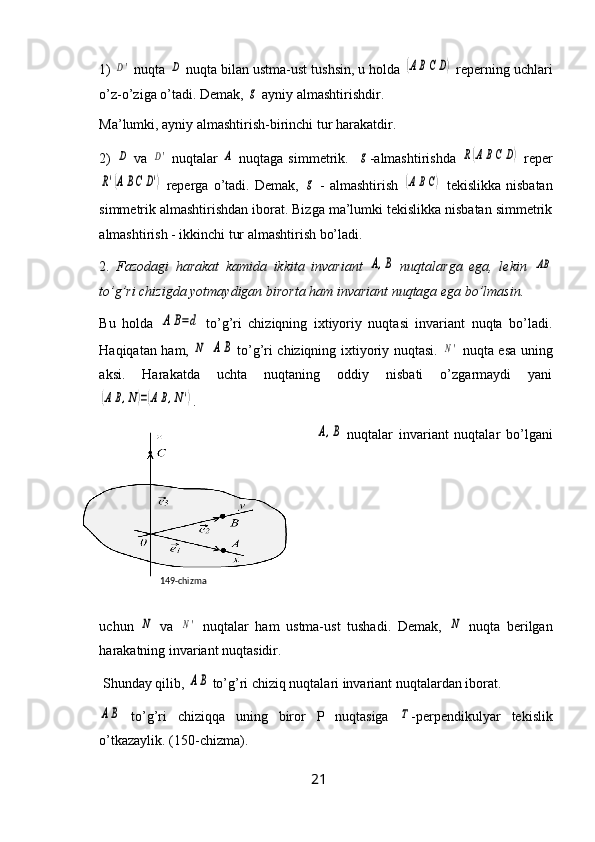 1) D'  nuqta 	D  nuqta bilan ustma-ust tushsin, u holda 	(ABC	D)  reperning uchlari
o’z-o’ziga o’tadi. Demak, 	
g  ayniy almashtirishdir.
Ma’lumki, ayniy almashtirish-birinchi tur harakatdir.
2)  	
D   va  	D'   nuqtalar  	A   nuqtaga simmetrik.   	g -almashtirishda  	R(ABC	D)   reper	
R'(ABC	D')
  reperga  o’tadi.   Demak,  	g   -   almashtirish  	(ABC)   tekislikka   nisbatan
simmetrik almashtirishdan iborat. Bizga ma’lumki tekislikka nisbatan simmetrik
almashtirish - ikkinchi tur almashtirish bo’ladi.
2.   Fazodagi   harakat   kamida   ikkita   invariant  	
A,B   nuqtalarga   ega,   lekin  	AB
to’g’ri chizigda yotmaydigan birorta ham invariant nuqtaga ega bo’lmasin.
Bu   holda  	
A	B=d   to’g’ri   chiziqning   ixtiyoriy   nuqtasi   invariant   nuqta   bo’ladi.
Haqiqatan ham,  
N  	AB   to’g’ri chiziqning ixtiyoriy nuqtasi.  	N'   nuqta esa uning
aksi.   Harakatda   uchta   nuqtaning   oddiy   nisbati   o’zgarmaydi   yani	
(AB,N)=(AB,N')
.	
A,B
  nuqtalar   invariant   nuqtalar   bo’lgani
uchun  	
N   va  	N'   nuqtalar   ham   ustma-ust   tushadi.   Demak,  	N   nuqta   berilgan
harakatning invariant nuqtasidir.
 Shunday qilib, 	
AB  to’g’ri chiziq nuqtalari invariant nuqtalardan iborat.	
AB
  to’g’ri   chiziqqa   uning   biror   P   nuqtasiga  	Τ -perpendikulyar   tekislik
o’tkazaylik. (150-chizma).
21149- chizma 