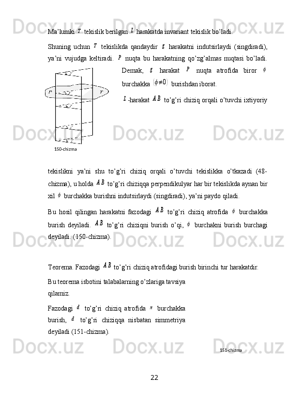 Ma’lumki Τ  tekislik berilgan 	L  harakatda invariant tekislik bo’ladi.
Shuning   uchun  	
Τ   tekislikda   qandaydir  	g   harakatni   indutsirlaydi   (singdiradi),
ya’ni   vujudga   keltiradi.  	
P   nuqta   bu   harakatning   qo’zg’almas   nuqtasi   bo’ladi.
Demak,  	
g   harakat  	P   nuqta   atrofida   biror  	ϕ
burchakka 	
(ϕ≠	0)  burishdan iborat.	
L
-harakat  	AB  to’g’ri chiziq orqali o’tuvchi ixtiyoriy
tekislikni   ya’ni   shu   to’g’ri   chiziq   orqali   o’tuvchi   tekislikka   o’tkazadi   (48-
chizma), u holda 	
AB  to’g’ri chiziqqa perpendikulyar har bir tekislikda aynan bir
xil 	
ϕ  burchakka burishni indutsirlaydi (singdiradi), ya’ni paydo qiladi.
Bu   hosil   qilingan   harakatni   fazodagi  	
AB   to’g’ri   chiziq   atrofida  	ϕ   burchakka
burish   deyiladi.  	
AB   to’g’ri   chiziqni   burish   o’qi,  	ϕ   burchakni   burish   burchagi
deyiladi. (150-chizma).
Teorema. Fazodagi 	
AB  to’g’ri chiziq atrofidagi burish birinchi tur harakatdir.
Bu teorema isbotini talabalarning o’zlariga tavsiya
qilamiz.
Fazodagi  	
d   to’g’ri   chiziq   atrofida  	π   burchakka
burish,  	
d   to’g’ri   chiziqqa   nisbatan   simmetriya
deyiladi (151-chizma).
22150- chizma
151 -chizma 