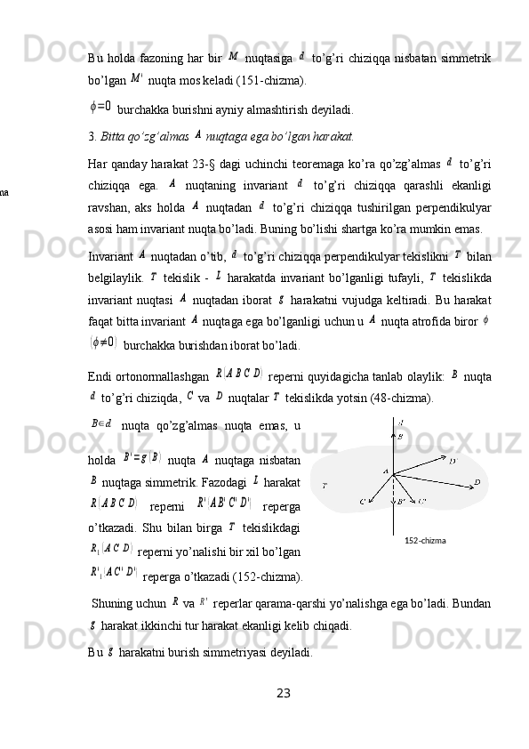 Bu   holda   fazoning   har   bir  M   nuqtasiga  	d   to’g’ri   chiziqqa   nisbatan   simmetrik
bo’lgan 	
M'  nuqta mos keladi (151-chizma).	
ϕ=	0
 burchakka burishni ayniy almashtirish deyiladi.
3.  Bitta qo’zg’almas 	
A  nuqtaga ega bo’lgan harakat.
Har  qanday harakat  23-§ dagi  uchinchi  teoremaga  ko’ra qo’zg’almas  	
d   to’g’ri
chiziqqa   ega.  	
A   nuqtaning   invariant  	d   to’g’ri   chiziqqa   qarashli   ekanligi
ravshan,   aks   holda  	
A   nuqtadan  	d   to’g’ri   chiziqqa   tushirilgan   perpendikulyar
asosi ham invariant nuqta bo’ladi. Buning bo’lishi shartga ko’ra mumkin emas.
Invariant 	
A  nuqtadan o’tib, 	d  to’g’ri chiziqqa perpendikulyar tekislikni 	Τ  bilan
belgilaylik.  	
Τ   tekislik  -  	L   harakatda  invariant   bo’lganligi  tufayli,  	Τ   tekislikda
invariant   nuqtasi  	
A   nuqtadan   iborat  	g   harakatni   vujudga   keltiradi.   Bu   harakat
faqat bitta invariant 	
A  nuqtaga ega bo’lganligi uchun u 	A  nuqta atrofida biror 	ϕ	
(ϕ≠	0)
 burchakka burishdan iborat bo’ladi. 
Endi ortonormallashgan  	
R(ABC	D)   reperni quyidagicha tanlab olaylik:  	B   nuqta	
d
 to’g’ri chiziqda, 	C  va 	D  nuqtalar 	Τ  tekislikda yotsin (48-chizma). 	
B∈d
  nuqta   qo’zg’almas   nuqta   emas,   u
holda  	
B'=g(B)   nuqta  	A   nuqtaga   nisbatan	
B
 nuqtaga simmetrik. Fazodagi 	L  harakat	
R(ABC	D)
  reperni  	R'(AB'C'D')   reperga
o’tkazadi.   Shu   bilan   birga  	
Τ   tekislikdagi	
R1(AC	D)
 reperni yo’nalishi bir xil bo’lgan	
R'1(AC'D')
 reperga o’tkazadi (152-chizma).
 Shuning uchun 	
R  va 	R'  reperlar qarama-qarshi yo’nalishga ega bo’ladi. Bundan	
g
 harakat ikkinchi tur harakat ekanligi kelib chiqadi.
Bu 	
g  harakatni burish simmetriyasi deyiladi.
23 152- chizma
49-chizma 