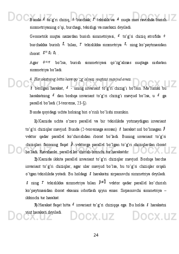 Bunda  d   to’g’ri chiziq,  	ϕ   burchak,  	Τ   tekislik va  	A   nuqta mos ravishda burish
simmetriyaning o’qi, burchagi, tekisligi va markazi deyiladi.
Geometrik   nuqtai   nazardan   burish   simmetriyasi,  
d   to’g’ri   chiziq   atrofida  	ϕ
burchakka   burish  	
g1   bilan,  	Τ   tekislikka   simmetriya  	g2   ning   ko’paytmasidan
iborat. 	
g=	g2⋅g1 .
Agar  	
ϕ=	π   bo’lsa,   burish   simmetriyasi   qo’zg’almas   nuqtaga   nisbatan
simmetriya bo’ladi.
4.  Harakatning bitta ham qo’zg’almas nuqtasi mavjud emas .	
g
  berilgan   harakat,  	d   -   uning   invariant   to’g’ri   chizig’i   bo’lsin.   Ma’lumki   bu
harakatning  	
d   dan   boshqa   invariant   to’g’ri   chizig’i   mavjud   bo’lsa,   u  	d   ga
parallel bo’ladi (3-teorema, 23-§). 
Bunda quyidagi uchta holning biri o’rinli bo’lishi mumkin.
1) Kamida   uchta   o’zaro   parallel   va   bir   tekislikda   yotmaydigan   invariant
to’g’ri chiziqlar mavjud. Bunda (2-teoremaga asosan)  	
g  harakat nol bo’lmagan 	p
vektor   qadar   parallel   ko’chirishdan   iborat   bo’ladi.   Buning   invariant   to’g’ri
chiziqlari   fazoning   faqat  	
p   vektorga   parallel   bo’lgan   to’g’ri   chiziqlardan   iborat
bo’ladi. Ravshanki, parallel ko’chirish-birinchi tur harakatdir.
2) Kamida   ikkita   parallel   invariant   to’g’ri   chiziqlar   mavjud.   Boshqa   barcha
invariant   to’g’ri   chiziqlar,   agar   ular   mavjud   bo’lsa,   bu   to’g’ri   chiziqlar   orqali
o’tgan tekislikda yotadi. Bu holdagi  	
g   harakatni sirpanuvchi simmetriya deyiladi.	
g
  ning  	Τ   tekislikka   simmetriya   bilan  	p≠0   vektor   qadar   parallel   ko’chirish
ko’paytmasidan   iborat   ekanini   isbotlash   qiyin   emas.   Sirpanuvchi   simmetriya   –
ikkinchi tur harakat.
3) Harakat faqat bitta  	
d   invariant to’g’ri chiziqqa ega.   Bu holda  	g   harakatni
vint harakati deyiladi.
24 