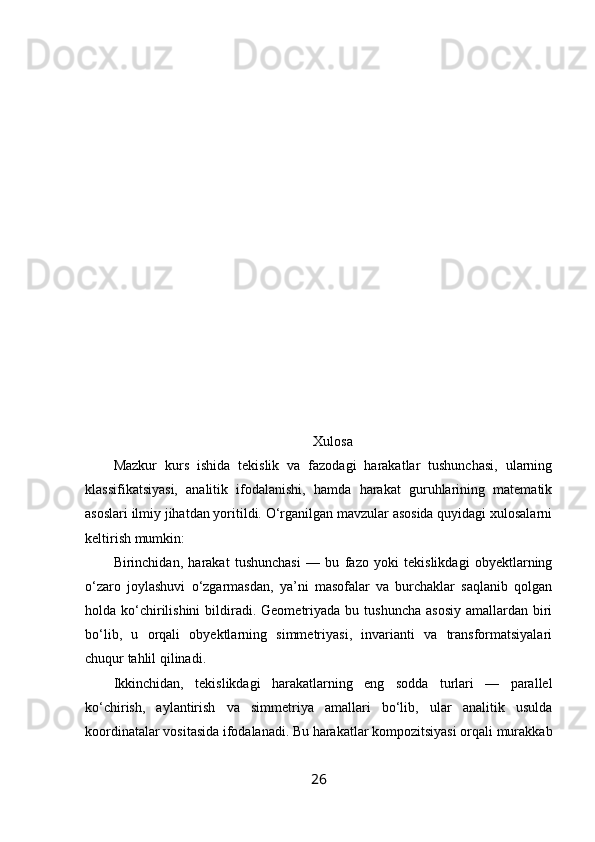 Xulosa
Mazkur   kurs   ishida   tekislik   va   fazodagi   harakatlar   tushunchasi,   ularning
klassifikatsiyasi,   analitik   ifodalanishi,   hamda   harakat   guruhlarining   matematik
asoslari ilmiy jihatdan yoritildi. O‘rganilgan mavzular asosida quyidagi xulosalarni
keltirish mumkin:
Birinchidan,   harakat   tushunchasi   —   bu   fazo   yoki   tekislikdagi   obyektlarning
o‘zaro   joylashuvi   o‘zgarmasdan,   ya’ni   masofalar   va   burchaklar   saqlanib   qolgan
holda ko‘chirilishini  bildiradi. Geometriyada  bu tushuncha  asosiy  amallardan  biri
bo‘lib,   u   orqali   obyektlarning   simmetriyasi,   invarianti   va   transformatsiyalari
chuqur tahlil qilinadi.
Ikkinchidan,   tekislikdagi   harakatlarning   eng   sodda   turlari   —   parallel
ko‘chirish,   aylantirish   va   simmetriya   amallari   bo‘lib,   ular   analitik   usulda
koordinatalar vositasida ifodalanadi. Bu harakatlar kompozitsiyasi orqali murakkab
26 