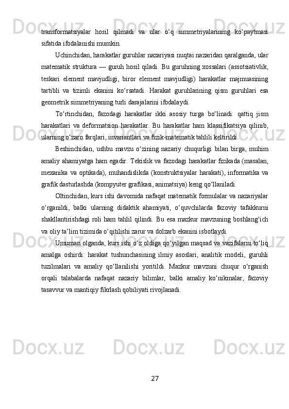 transformatsiyalar   hosil   qilinadi   va   ular   o‘q   simmetriyalarining   ko‘paytmasi
sifatida ifodalanishi mumkin.
Uchinchidan, harakatlar guruhlar nazariyasi nuqtai nazaridan qaralganda, ular
matematik struktura  — guruh hosil   qiladi. Bu  guruhning xossalari   (assotsiativlik,
teskari   element   mavjudligi,   biror   element   mavjudligi)   harakatlar   majmuasining
tartibli   va   tizimli   ekanini   ko‘rsatadi.   Harakat   guruhlarining   qism   guruhlari   esa
geometrik simmetriyaning turli darajalarini ifodalaydi.
To‘rtinchidan,   fazodagi   harakatlar   ikki   asosiy   turga   bo‘linadi:   qattiq   jism
harakatlari   va   deformatsion   harakatlar.   Bu   harakatlar   ham   klassifikatsiya   qilinib,
ularning o‘zaro farqlari, invariantlari va fizik-matematik tahlili keltirildi.
Beshinchidan,   ushbu   mavzu   o‘zining   nazariy   chuqurligi   bilan   birga,   muhim
amaliy ahamiyatga ham egadir. Tekislik va fazodagi harakatlar fizikada (masalan,
mexanika  va optikada),  muhandislikda   (konstruktsiyalar   harakati),  informatika va
grafik dasturlashda (kompyuter grafikasi, animatsiya) keng qo‘llaniladi.
Oltinchidan, kurs ishi davomida nafaqat matematik formulalar va nazariyalar
o‘rganildi,   balki   ularning   didaktik   ahamiyati,   o‘quvchilarda   fazoviy   tafakkurni
shakllantirishdagi  roli   ham   tahlil   qilindi.  Bu   esa   mazkur  mavzuning   boshlang‘ich
va oliy ta’lim tizimida o‘qitilishi zarur va dolzarb ekanini isbotlaydi.
Umuman olganda, kurs ishi o‘z oldiga qo‘yilgan maqsad va vazifalarni to‘liq
amalga   oshirdi:   harakat   tushunchasining   ilmiy   asoslari,   analitik   modeli,   guruhli
tuzilmalari   va   amaliy   qo‘llanilishi   yoritildi.   Mazkur   mavzuni   chuqur   o‘rganish
orqali   talabalarda   nafaqat   nazariy   bilimlar,   balki   amaliy   ko‘nikmalar,   fazoviy
tasavvur va mantiqiy fikrlash qobiliyati rivojlanadi.
27 
