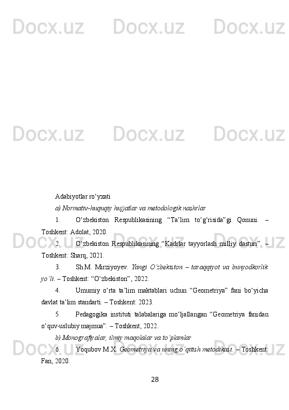 Adabiyotlar ro‘yxati
a) Normativ-huquqiy hujjatlar va metodologik nashrlar
1. O‘zbekiston   Respublikasining   “Ta’lim   to‘g‘risida”gi   Qonuni.   –
Toshkent: Adolat, 2020.
2. O‘zbekiston   Respublikasining   “Kadrlar   tayyorlash   milliy   dasturi”.   –
Toshkent: Sharq, 2021.
3. Sh.M.   Mirziyoyev.   Yangi   O‘zbekiston   –   taraqqiyot   va   bunyodkorlik
yo‘li . – Toshkent: “O‘zbekiston”, 2022.
4. Umumiy   o‘rta   ta’lim   maktablari   uchun   “Geometriya”   fani   bo‘yicha
davlat ta’lim standarti. – Toshkent: 2023.
5. Pedagogika   instituti   talabalariga   mo‘ljallangan   “Geometriya   fanidan
o‘quv-uslubiy majmua”. – Toshkent, 2022.
b) Monografiyalar, ilmiy maqolalar va to‘plamlar
6. Yoqubov M.X.   Geometriya va uning o‘qitish metodikasi . – Toshkent:
Fan, 2020.
28 