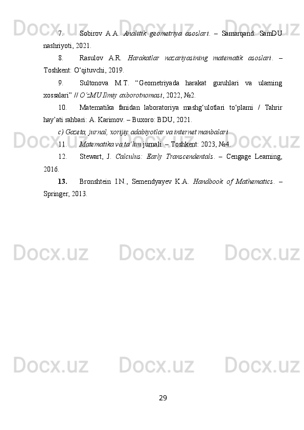 7. Sobirov   A.A.   Analitik   geometriya   asoslari .   –   Samarqand:   SamDU
nashriyoti, 2021.
8. Rasulov   A.R.   Harakatlar   nazariyasining   matematik   asoslari .   –
Toshkent: O‘qituvchi, 2019.
9. Sultonova   M.T.   “Geometriyada   harakat   guruhlari   va   ularning
xossalari” //  O‘zMU Ilmiy axborotnomasi , 2022, №2.
10. Matematika   fanidan   laboratoriya   mashg‘ulotlari   to‘plami   /   Tahrir
hay’ati rahbari: A. Karimov. – Buxoro: BDU, 2021.
c) Gazeta, jurnal, xorijiy adabiyotlar va internet manbalari
11. Matematika va ta’lim  jurnali. – Toshkent: 2023, №4.
12. Stewart,   J.   Calculus:   Early   Transcendentals .   –   Cengage   Learning,
2016.
13. Bronshtein   I.N.,   Semendyayev   K.A.   Handbook   of   Mathematics .   –
Springer, 2013.
29 