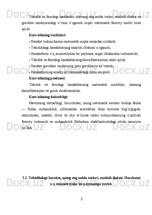 Tekislik va fazodagi harakatlar, ularning eng sodda turlari, analitik ifodasi va
guruhlar   nazariyasidagi   o‘rnini   o‘rganish   orqali   matematik   fazoviy   model   hosil
qilish.
Kurs ishining vazifalari:
 Harakat tushunchasini matematik nuqtai nazardan izohlash;
 Tekislikdagi harakatlarning analitik ifodasini o‘rganish;
 Harakatlarni o‘q simmetriyalar ko‘paytmasi orqali ifodalashni tushuntirish;
 Tekislik va fazodagi harakatlarning klassifikatsiyasini tahlil qilish;
 Harakat guruhlari va ularning qism guruhlarini ko‘rsatish;
 Harakatlarning amaliy qo‘llanmalardagi rolini aniqlash.
Kurs ishining predmeti:
Tekislik   va   fazodagi   harakatlarning   matematik   modellari,   ularning
klassifikatsiyasi va guruh strukturalaridir.
Kurs ishining dolzarbligi:
Mavzuning   dolzarbligi,   birinchidan,   uning   matematik   asoslari   boshqa   fanlar
—   fizika,   muhandislik,   informatika,   arxitektura   bilan   bevosita   bog‘liqligida;
ikkinchidan,   maktab,   litsey   va   oliy   ta’limda   ushbu   tushunchalarning   o‘qitilishi
fazoviy   tushunish   va   muhandislik   fikrlashini   shakllantirishdagi   rolida   namoyon
bo‘ladi.
2.1. Tekislikdagi harakat, uning eng sodda turlari, analitik ifodasi. Harakatni
o`q simmetriyalar ko`paytmasiga yoyish .
3 