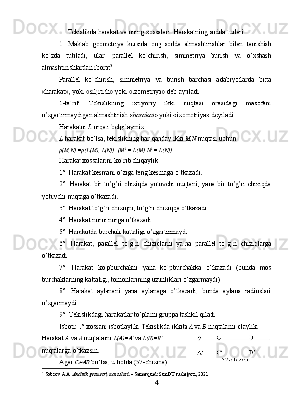 Tekislikda harakat va uning xossalari .  Harakatning sodda turlari . 
1.   Maktab   geometriya   kursida   eng   sodda   almashtirishl ar   bilan   tanishish
ko’zda   tutiladi,   ular:   parallel   ko’chirish,   simmet riya   burish   va   o’xshash
almashtirishlardan iborat 2
.
Parallel   ko’chirish,   simmetriya   va   burish   barchasi   adab iyotlarda   bitta
«harakat», yoki «siljitish» yoki «izometriya» deb aytil a d i.
1 -t a’rif.   Tekislikning   ixtiyoriy   ikki   nuqtasi   orasidagi   masofani
o’zgartirmaydigan almashtirish « h arakat »   yoki «izometriya»   deyiladi.
Harakatni  L  orqali belgilaymiz. 
L  harakat bo’lsa, tekislikning har qanday ikki  M,N   nuqtasi uchun
ρ (M,N) = ρ (L(M), L(N))    (M 1
 = L(M) N 1
 = L(N))
Harakat xossalarini ko’rib chiqaylik.
1°. Harakat kesmani o’ziga teng kesmaga o’tkazadi.
2°.   Harakat   bir   to’g’ri   chiziqda   yotuvchi   nuqtani,   yana   bir   to’g’ri   chiziqda
yotuvchi nuqtaga o’tkazadi.
3°. Harakat to’g’ri chiziqni, to’g’ri chiziqqa o’tkazadi.
4°. Harakat nurni nurga o’tkazadi.
5°. Harakatda burchak kattaligi o’zgartirmaydi.
6°.   Harakat,   parallel   to’g’ri   chiziqlarni   ya’n a   parallel   to’g’ri   chiziqlarga
o’tkazadi.
7°.   Harakat   ko’pburchakni   yana   ko’pburchakka   o’tkazadi   (bunda   mos
burchaklarning kattaligi, tomonlarining uzunliklari o’zgarmaydi)
8°.   Harakat   aylanani   yana   aylanaga   o’tkazadi,   bunda   aylana   radiuslari
o’zgarmaydi.
9°. Tekislikdagi harakatlar to’plami gruppa tashkil qiladi
Isboti: 1° xossani  is bo t laylik. Tekislikda  ikki ta  A   va  B  nuqtalarni  olay lik. 
Harakat   A  va  B  nuqtalarni   L( A)=A'   va  L(B) = B '  
nuqtalarga  o’tkazsin.
Agar  C A B   bo’lsa, u holda  (57-chizma)
2
  Sobirov A.A.  Analitik geometriya asoslari . – Samarqand: SamDU nashriyoti, 2021
4 