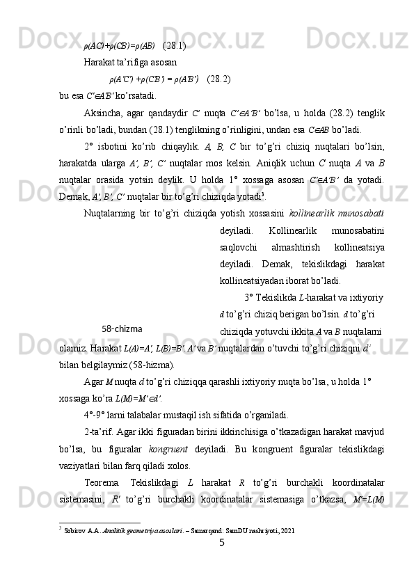 ρ(AC)+ρ(CB)=ρ(AB)     ( 28.1 )
Harakat ta’rifiga asosan
ρ (A' C ')   + ρ ( C ' B ')   =   ρ( A' B ' ) ( 28.2 )
bu esa   C ' A' B '   ko’rsatadi.
Aksincha,   agar   qandaydir   C’   nuqta   C’	
 A’B’   bo’lsa,   u   holda   (28.2)   tenglik
o’rinli bo’ladi, bundan (28.1) tenglikning o’rinligini, undan esa  C	
 AB   bo’ladi.
2°   isbotini   ko’rib   chiqaylik.   A,   B,   C   bir   to’g’ri   chiziq   nuqtalari   bo’lsin,
harakatda   ularga   A’,   B’,   C’   nuqtalar   mos   kelsin.   Aniqlik   uchun   C   nuqta   A   va   B
nuqtalar   orasida   yotsin   deylik.   U   holda   1°   xossaga   asosan   C'  A’B’   da   yotadi.
Demak,  A’, B’, C’  nuqtalar bir to’g’ri chiziqda yotadi 3
.
Nuqtalarning   bir   to’g’ri   chiziqda   yotish   xossasini   kollinearlik   munosabati
deyiladi.   Kollinearlik   munosabatini
saqlovchi   almashtirish   kollineatsiya
deyiladi.   Demak,   tekislikdagi   harakat
kollineatsiyadan iborat bo’ladi.
3° Tekislikda  L -harakat va ixtiyoriy
d  to’g’ri chiziq berigan bo’lsin.  d  to’g’ri 
chiziqda yotuvchi ikkita  A   va   B   nuqtalarni 
olamiz. Harakat  L(A)=A', L(B)=B' .  A ’  
va  B ’   nuqtalardan o’tuvchi to’g’ri chiziqni  d ’  
bilan belgilaymiz   (58-hizma). 
A gar  M   nuqta  d  to’g’ri chiziqqa qarashli ixtiyoriy nuqta bo’lsa, u holda 1° 
xossaga ko’ra  L(M)=M ’	
 d ’ .
4°-9° larni talabalar mustaqil ish sifatida o’rganiladi.
2 -ta’rif. Agar ikki figuradan birini ikkinchisiga o’tkazadigan harakat mavjud
bo’lsa,   bu   figuralar   kongruent   deyiladi.   Bu   k on g r ue n t   figuralar   tekislikdagi
vaziyatlari bilan farq qiladi xolos.
Teorema .   Tekislikdagi   L   harakat   R   to’g’ri   burchakli   koordinatalar
sistemasini,   R'   to’g’ri   burchakli   koordinatalar   sistemasiga   o’tkazsa,   M'=L(M)
3
  Sobirov A.A.  Analitik geometriya asoslari . – Samarqand: SamDU nashriyoti, 2021
558-chizma 