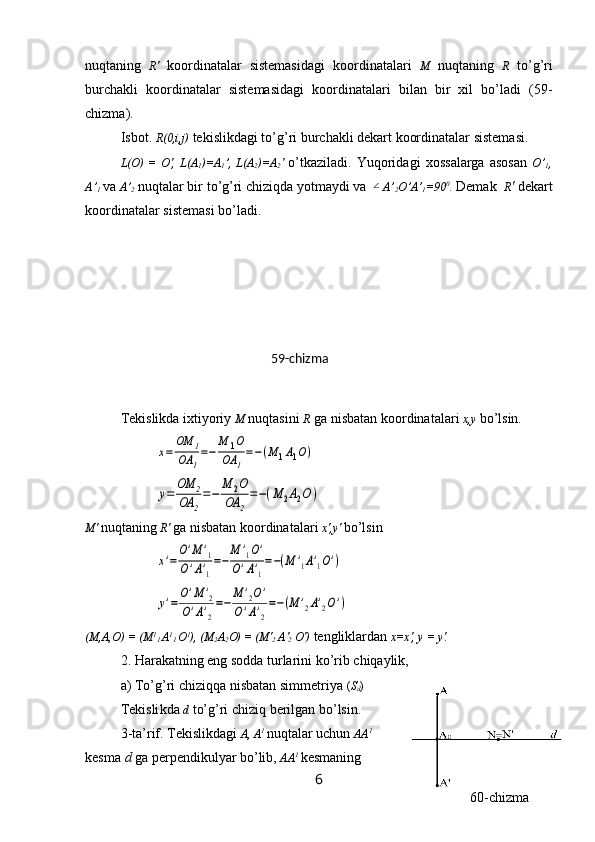 nuqtaning   R'   koordinatalar   sistemasidagi   koordinatalari   M   nuqtaning   R   to’g’ri
burchakli   koordinatalar   sistemasidagi   koordinatalari   bilan   bir   xil   bo’ladi   (59-
chizma).
Isbot.   R (0,i,j)  tekislikdagi to’ g’ ri   bu r chakli  d ekart   koordinatalar   sistemasi. 
L(O )   =   O ',   L( A
1 )= A
1 ’ ,   L( A
2 )=A
2 '   o’tkaziladi.   Yuqorida g i   xossalarga   asosan   O ’
1 ,
A ’
1   va   A’
2   nuqtalar bir to’g’ri chiziqda yotmaydi va ∠ A’
2 O’A’
1 = 90 0
. Demak   R '  dekart
koordinatalar sistemasi bo’ladi.
Тekislikda ixtiyoriy  M  nuqtasini  R  ga nisbatan koordinatalari  x,y   bo’lsin.	
x=	
OM	1	
OA	1
=−	
M	1O	
OA	1
=−(M	1A1O)	
y=	
OM	2	
OA	2
=−	
M	2O	
OA	2
=−(M	2A2O	)
M'   nuqtaning   R '   ga  nisbatan koordinatalar i   x', y '  bo’lsin	
x'=
O'M	'1	
O'A'1
=−	
M	'1O'	
O'A'1
=−(M	'1A'1O')	
y'=
O'M	'2	
O'A'2
=−	
M	'2O'	
O'A'2
=−(M	'2A'2O')
(M,A,O) = (M 1
1  A 1
1  O 1
) ,  (M
2 A
2 O) = (M'
2  A'
2  O')   te ngliklardan  x=x',  y  =  y '.
2. Harakatning eng sodd a  turlarini ko’rib chiqaylik,
a) To’g’ri chiziqqa nisbatan simmetriya  ( S
d )
Tekisli kda   d  to’g’ri chiziq berilgan bo’lsin. 
3-ta’rif. Tekislikdagi  A, A 1  
nuqtalar uchun  AA 1
kesma  d  ga perpendikulyar bo’lib,  AA 1  
kesmaning
659-chizma
60-chizma 