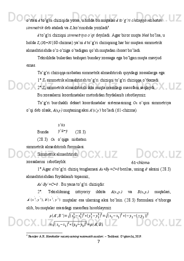 o’rtasi   d  to’g’ri chiziqida yotsa, u holda bu nuqtalar  d  to’g’ri chiziqqa nisbatan 
simmetrik  deb ataladi va  S
d
  ko’rinishda yoziladi 4
.
d  to’g’ri chiziqni  simmetriya o’qi  deyiladi. Agar biror nuqta  N d   bo’lsa, u 
holda  S
d  ( N ) =N   (60-chizma) ya’ni  d   to’g’ri chiziqning har bir nuqtasi simmetrik 
almashtirishda o’z-o’ziga o’tadigan qo’sh nuqtadan iborat bo’ladi.
Tekislikda bulardan tashqari bunday xossaga ega bo’lgan nuqta mavjud 
emas.
T o’g’ri chiziqqa nisbatan simmetrik almashtirish quyidagi xossalarga ega: 
1°   S
d  simmetrik almashtirish to’g’ri chiziqni to’g’ri chiziqqa o’tkazadi. 
2°  S
d   simmetrik almashtirish  ikki nuqta orasidagi masofani saqlaydi.
Bu xossalarni k oordinatalar metodidan foydalanib isbotlaymiz.
To’g’ri   burchakli   dekart   koordinatalar   sistemasining   Ox   o’qini   simmetriya
o’qi deb olsak,  A(x,y )  nuqtaning aksi  A'(x',y')   bo’ladi (61-chizma). 
Bunda         	
x'=x	
y'=−y       (28.3)
( 28.3 )   O x   o’qiga   nisbatan
simmetrik   almashtirish   formulasi.
Simmetrik almashtirish
xossalarini   isbotlaylik .
1° Agar  d  to’g’ri chiziq tenglamasi  Ax+ By + C =0  berilsa, uning  d 1
 aksini ( 28.3 )
almashtirishdan foydalanib topamiz, 
Ax 1
- By 1
+ C =0  . Bu yana to’g’ri chiziqdir.
2°.   Tekislikning   ixtiyoriy   ikkita   A(x
1 ,y
1 )   va   B(x
2 ,y
2 )   nuqtalari,	
A'(x'1,y'1),B'(x'2,y'2)
  nuqtalar   esa  ularning  aksi  bo’lsin. ( 28.3 )  formulani  e’tiborga
olib, bu nuqtalar orasidagi masofani hisoblaymiz	
ρ(A',B')=	√(x21−	x11)2+(y21−	y11)2=	√(x2−	x1)2+(−	y2−(−	y1))2	
=√(x2−	x1)2+(y2−	y1)2=	ρ(A,B)
4
  Rasulov A.R.  Harakatlar nazariyasining matematik asoslari . – Toshkent: O‘qituvchi, 2019.
7 61-chizma 