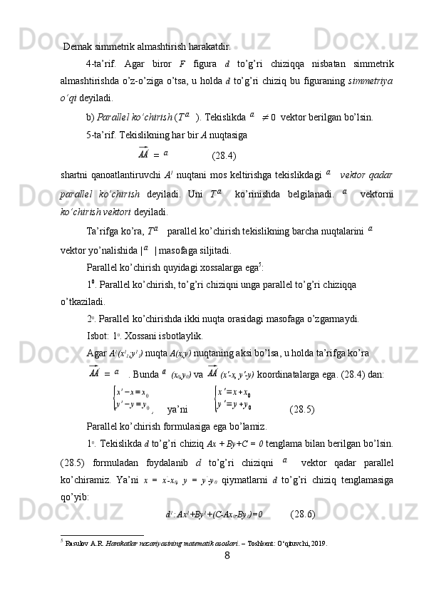 De mak simmetrik almashtirish harakatdir.
4-ta’rif.   Agar   biror   F   figura   d   to’g’ri   chiziqqa   nisbatan   simmetrik
almashtirishda o’z-o’ziga o’tsa, u holda   d   to’g’ri  chiziq bu figuraning   simmetriya
o’qi  deyiladi.
b)  Parallel ko’chirish  ( Ta ). Tekislikda 	a	
   0     vektor berilgan  bo’lsin .
5 -ta’rif. Tekislikning har bir  A  nuqtasiga	
AA	'
 = 	a ( 28.4 )
shartni qanoatlantiruvchi   A 1
  nuqtani mos keltirishga tekislikdagi  	
a   vektor qadar
parallel   ko’chirish   deyiladi.   Uni   T	
a   ko’rinishda   belgilanadi.  	a   vektorni
ko’chirish vektori  deyiladi.
Ta’rifga ko’ra,  T	
a  parallel ko’chirish tekislikning barcha nuqtalarini 	a
vektor yo’nalishida |	
a | masofaga siljitadi.
Parallel ko’chirish quyidagi xossalarga ega 5
:
1 0
. Parallel ko’chirish, to’g’ri chiziqni unga parallel to’g’ri chiziqqa 
o’tkaziladi.
2 0
. Parallel ko’chirishda ikki nuqta orasidagi masofaga o’zgarmaydi.
Isbot: 1 0
. Xossani isbotlaylik.
Agar  A 1
(x 1
1 ;y 1
1 )   nuqta  A(x;y)   nuqtaning aksi bo’lsa, u holda ta’rifga ko’ra	
AA	'
 = 	a   . Bunda 	a (x
0 ,y
0 )   va 	AA	' (x'-x, y'-y)  koordinatalarga ega. (28.4) dan:	
{
x'−х=	x0	
y'−	у=	у0
,      ya’ni	{
x'=	x+x0	
y'=	y+y0                 (28.5)
Parallel ko’chirish formulasiga ega bo’lamiz.
1 0
. Tekislikda   d  to’g’ri chiziq  Ax + By+C = 0   tenglama bilan berilgan bo’lsin.
(28.5)   formuladan   foydalanib   d   to’g’ri   chiziqni  	
a   vektor   qadar   parallel
ko’chiramiz.   Ya’ni   x   =   x ’
-x
0 ,   y   =   y ’
-y
0   qiymatlarni   d   to’g’ri   chiziq   tenglamasiga
qo’yib:
d 1
: Ax 1
+By 1
+(C-Ax
0 -By
0 )=0 (28.6)
5
  Rasulov A.R.  Harakatlar nazariyasining matematik asoslari . – Toshkent: O‘qituvchi, 2019.
8 