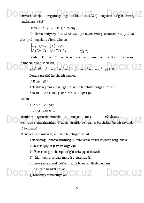 birinchi   darajali   tenglamaga   ega   bo’ldik,   bu   (28.6)   tenglama   to’g’ri   chiziq
tenglamasi,  d || d 1
Demak  Ta   (d) = d 1
  to’g’ri chiziq.
2°.   Ikkita   ixtiyoriy   A(x
1 ;x
2 )   va   B(x
2 ;   y
2 )   nuqtalarning   obrazlari   A 1
(x 1
1 ,y 1
1 )   va
B 1
(x 1
2 ,y 1
2 )   nuqtalar bo’lsin, u holda
 	
{
x'1=	x1+x0	
y'1=	y1+y0    	{
x'2=	x2+x0	
y'2=	y2+y0                 (28.7)
Ikkita   A 1
  va   B 1
  nuqtalar   orasidagi   masofani   (28.7)   formulani
e’tiborga olib hisoblasak,	
ρ(A1,B1)=	√(x21−	x11)2+(y21−	y11)2=	√(x2−	x1)2+(y2−	y1)2=	ρ(A,B)
Demak parallel ko’chirish harakat.
v) Burish  (R a
)
Tekislikda yo’nalishga ega bo’lgan 	
  burchak berilgan bo’lsin.
6-ta’rif.   Tekislikning   har   bir   A   nuqtasiga
ushbu
1. 	
ρ ( 0,A)=	ρ (O,A 1
);
2.  <A0A 1
=<NKM=	
 ; 
shartlarni   qanoatlantiruvchi   A 1
  nuqtani   mos
keltiruvchi  almashtirishga   O   nuqta atrofida berilgan  	
   burchakka  burish  deyiladi.
(62-chizma)
O  nuqta burish markazi, 	
  burish burchagi deyiladi. 
Tekislikdagi  O   nuqta atrofidagi 	
  burchakka burish  R	
0   bilan belgilanadi.
R	

0   burish quyidagi xossalarga ega:
1°. Burish to’g’ri chiziqni to’g’ri chiziqqa o’tkazadi.
2°. Ikki nuqta orasidagi masofa o’zgarmaydi.
Bu xossalarni koordinatalar metodi bilan isbotlash mumkin.
Burish ham harakat bo’ladi.
g) Markaziy simmetriya  (S
0 )
9 62-chizma 